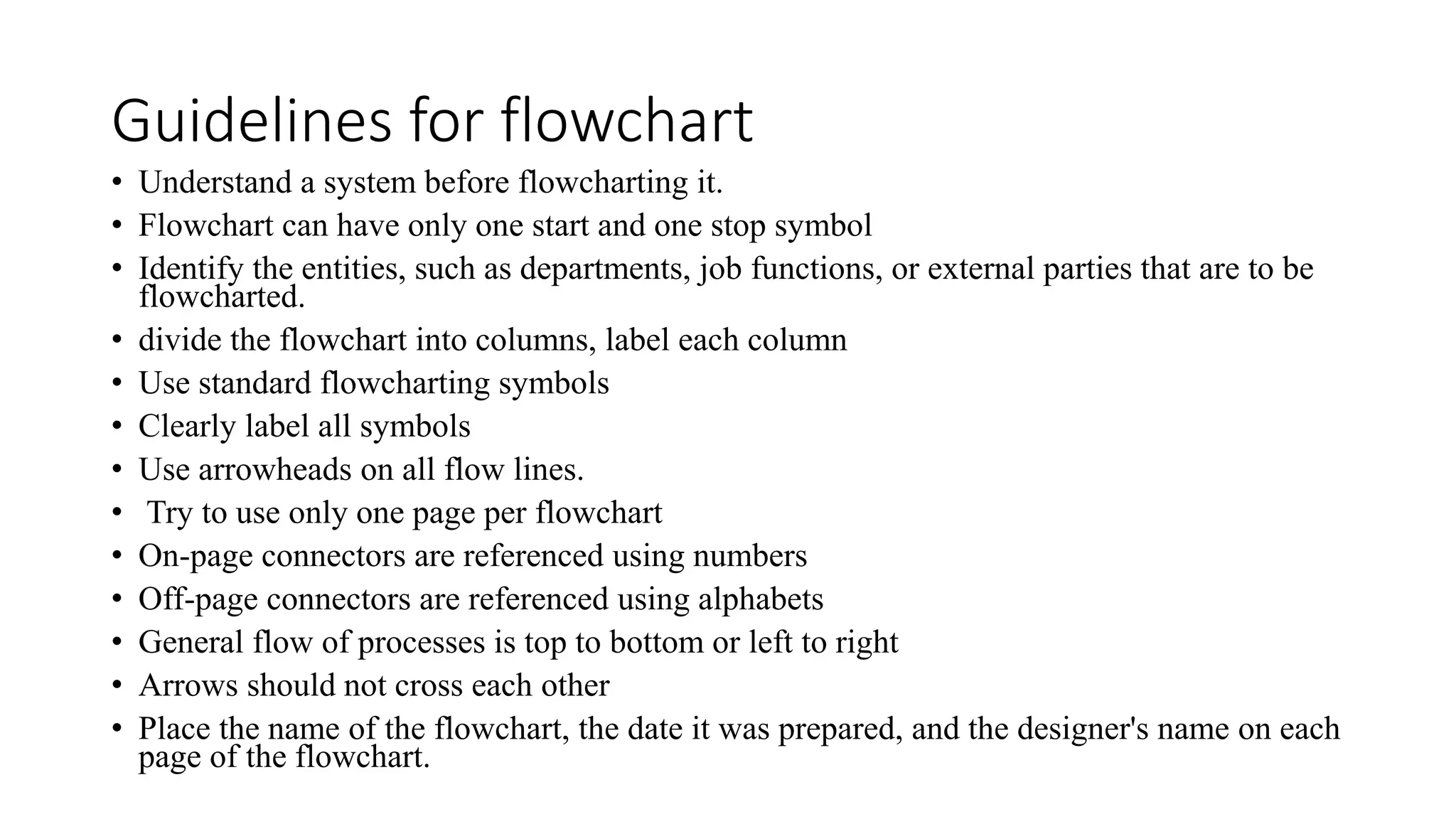 Guidelines for flowchart
• Understand a system before flowcharting it.
• Flowchart can have only one start and one stop symbol
• Identify the entities, such as departments, job functions, or external parties that are to be
flowcharted.
• divide the flowchart into columns, label each column
• Use standard flowcharting symbols
• Clearly label all symbols
• Use arrowheads on all flow lines.
• Try to use only one page per flowchart
• On-page connectors are referenced using numbers
• Off-page connectors are referenced using alphabets
• General flow of processes is top to bottom or left to right
• Arrows should not cross each other
• Place the name of the flowchart, the date it was prepared, and the designer's name on each
page of the flowchart.
 