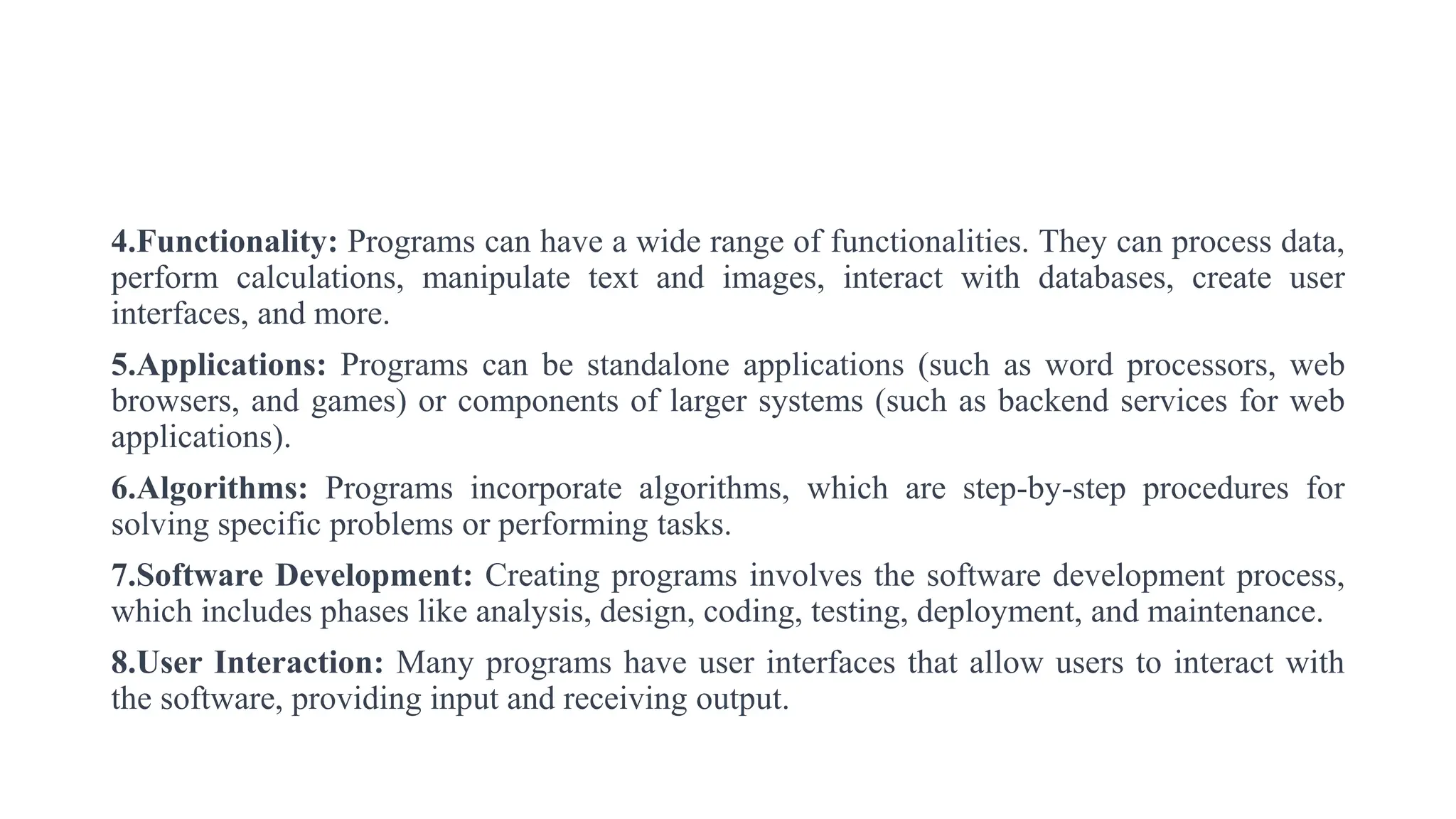 4.Functionality: Programs can have a wide range of functionalities. They can process data,
perform calculations, manipulate text and images, interact with databases, create user
interfaces, and more.
5.Applications: Programs can be standalone applications (such as word processors, web
browsers, and games) or components of larger systems (such as backend services for web
applications).
6.Algorithms: Programs incorporate algorithms, which are step-by-step procedures for
solving specific problems or performing tasks.
7.Software Development: Creating programs involves the software development process,
which includes phases like analysis, design, coding, testing, deployment, and maintenance.
8.User Interaction: Many programs have user interfaces that allow users to interact with
the software, providing input and receiving output.
 