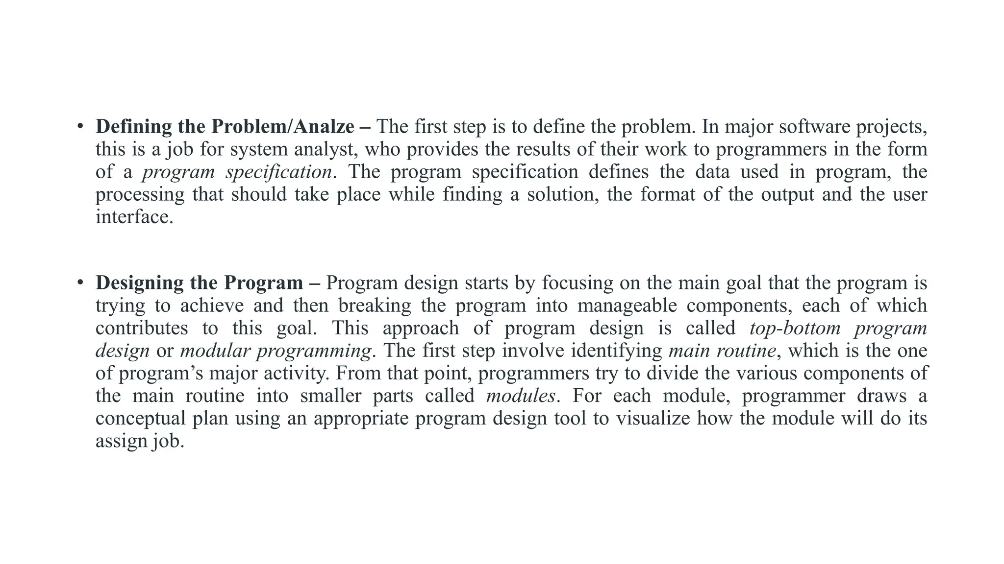 • Defining the Problem/Analze – The first step is to define the problem. In major software projects,
this is a job for system analyst, who provides the results of their work to programmers in the form
of a program specification. The program specification defines the data used in program, the
processing that should take place while finding a solution, the format of the output and the user
interface.
• Designing the Program – Program design starts by focusing on the main goal that the program is
trying to achieve and then breaking the program into manageable components, each of which
contributes to this goal. This approach of program design is called top-bottom program
design or modular programming. The first step involve identifying main routine, which is the one
of program’s major activity. From that point, programmers try to divide the various components of
the main routine into smaller parts called modules. For each module, programmer draws a
conceptual plan using an appropriate program design tool to visualize how the module will do its
assign job.
 