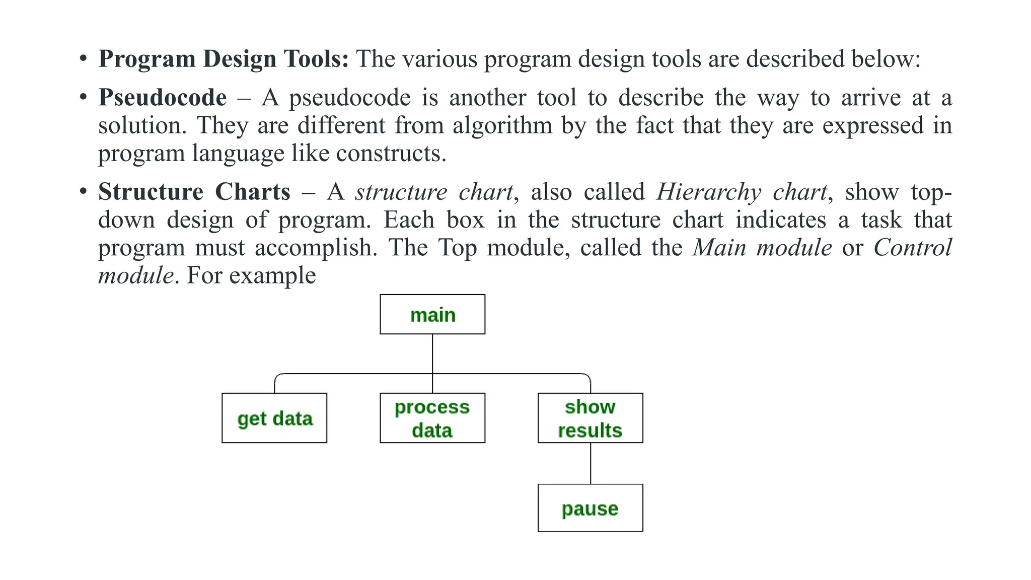 • Program Design Tools: The various program design tools are described below:
• Pseudocode – A pseudocode is another tool to describe the way to arrive at a
solution. They are different from algorithm by the fact that they are expressed in
program language like constructs.
• Structure Charts – A structure chart, also called Hierarchy chart, show top-
down design of program. Each box in the structure chart indicates a task that
program must accomplish. The Top module, called the Main module or Control
module. For example
 