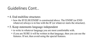 Guidelines Cont..
• 4. End multiline structures
• how the IF/ELSE/ENDIF is constructed above. The ENDIF (or END
whatever) always is in line with the IF (or whatever starts the structure).
• 5. Keep statements language independent
• to write in whatever language you are most comfortable with.
• if you are SURE it will be written in that language, then you can use the
features. If not, then avoid using the special features.
 
