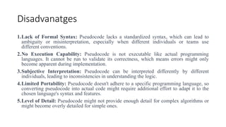 Disadvanatges
1.Lack of Formal Syntax: Pseudocode lacks a standardized syntax, which can lead to
ambiguity or misinterpretation, especially when different individuals or teams use
different conventions.
2.No Execution Capability: Pseudocode is not executable like actual programming
languages. It cannot be run to validate its correctness, which means errors might only
become apparent during implementation.
3.Subjective Interpretation: Pseudocode can be interpreted differently by different
individuals, leading to inconsistencies in understanding the logic.
4.Limited Portability: Pseudocode doesn't adhere to a specific programming language, so
converting pseudocode into actual code might require additional effort to adapt it to the
chosen language's syntax and features.
5.Level of Detail: Pseudocode might not provide enough detail for complex algorithms or
might become overly detailed for simple ones.
 