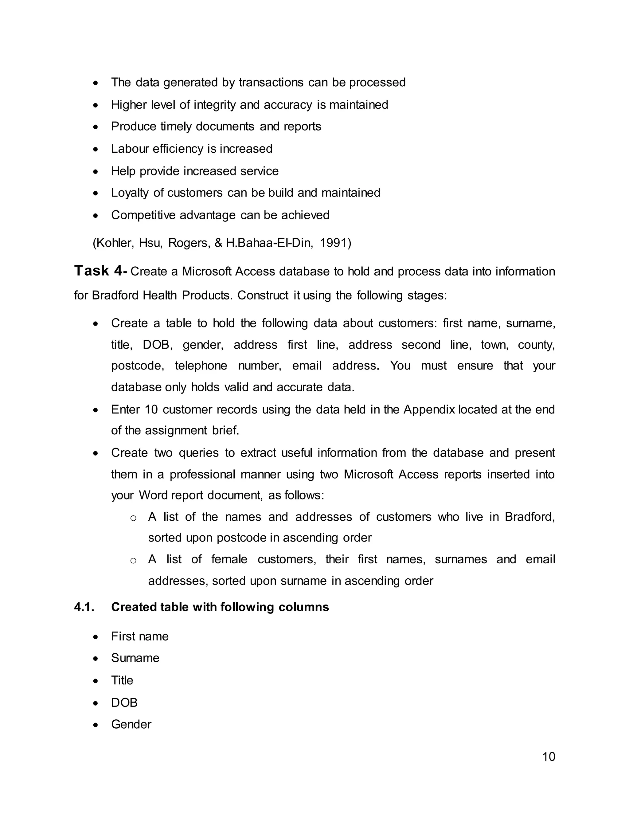 10
 The data generated by transactions can be processed
 Higher level of integrity and accuracy is maintained
 Produce timely documents and reports
 Labour efficiency is increased
 Help provide increased service
 Loyalty of customers can be build and maintained
 Competitive advantage can be achieved
(Kohler, Hsu, Rogers, & H.Bahaa-El-Din, 1991)
Task 4- Create a Microsoft Access database to hold and process data into information
for Bradford Health Products. Construct it using the following stages:
 Create a table to hold the following data about customers: first name, surname,
title, DOB, gender, address first line, address second line, town, county,
postcode, telephone number, email address. You must ensure that your
database only holds valid and accurate data.
 Enter 10 customer records using the data held in the Appendix located at the end
of the assignment brief.
 Create two queries to extract useful information from the database and present
them in a professional manner using two Microsoft Access reports inserted into
your Word report document, as follows:
o A list of the names and addresses of customers who live in Bradford,
sorted upon postcode in ascending order
o A list of female customers, their first names, surnames and email
addresses, sorted upon surname in ascending order
4.1. Created table with following columns
 First name
 Surname
 Title
 DOB
 Gender
 
