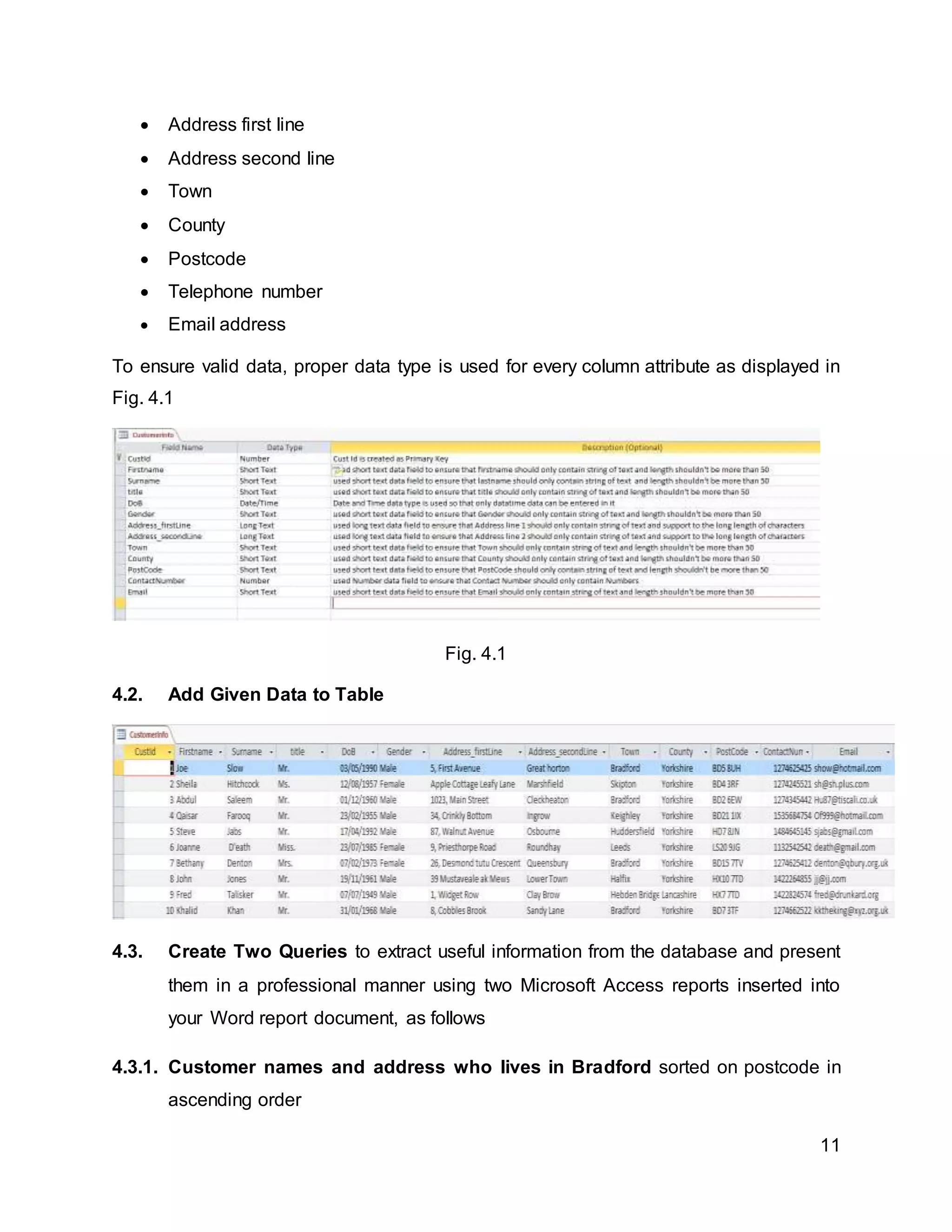 11
 Address first line
 Address second line
 Town
 County
 Postcode
 Telephone number
 Email address
To ensure valid data, proper data type is used for every column attribute as displayed in
Fig. 4.1
Fig. 4.1
4.2. Add Given Data to Table
4.3. Create Two Queries to extract useful information from the database and present
them in a professional manner using two Microsoft Access reports inserted into
your Word report document, as follows
4.3.1. Customer names and address who lives in Bradford sorted on postcode in
ascending order
 