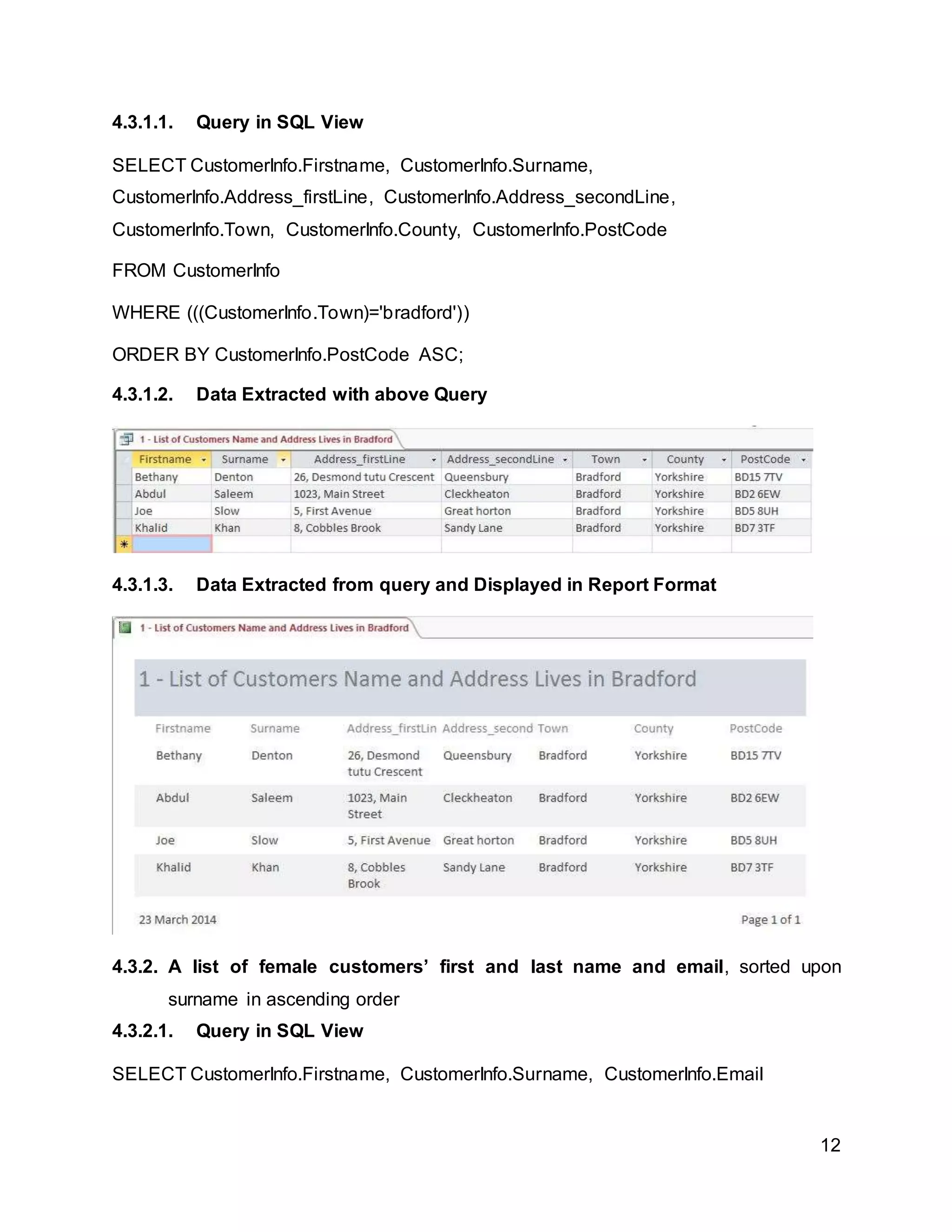 12
4.3.1.1. Query in SQL View
SELECT CustomerInfo.Firstname, CustomerInfo.Surname,
CustomerInfo.Address_firstLine, CustomerInfo.Address_secondLine,
CustomerInfo.Town, CustomerInfo.County, CustomerInfo.PostCode
FROM CustomerInfo
WHERE (((CustomerInfo.Town)='bradford'))
ORDER BY CustomerInfo.PostCode ASC;
4.3.1.2. Data Extracted with above Query
4.3.1.3. Data Extracted from query and Displayed in Report Format
4.3.2. A list of female customers’ first and last name and email, sorted upon
surname in ascending order
4.3.2.1. Query in SQL View
SELECT CustomerInfo.Firstname, CustomerInfo.Surname, CustomerInfo.Email
 