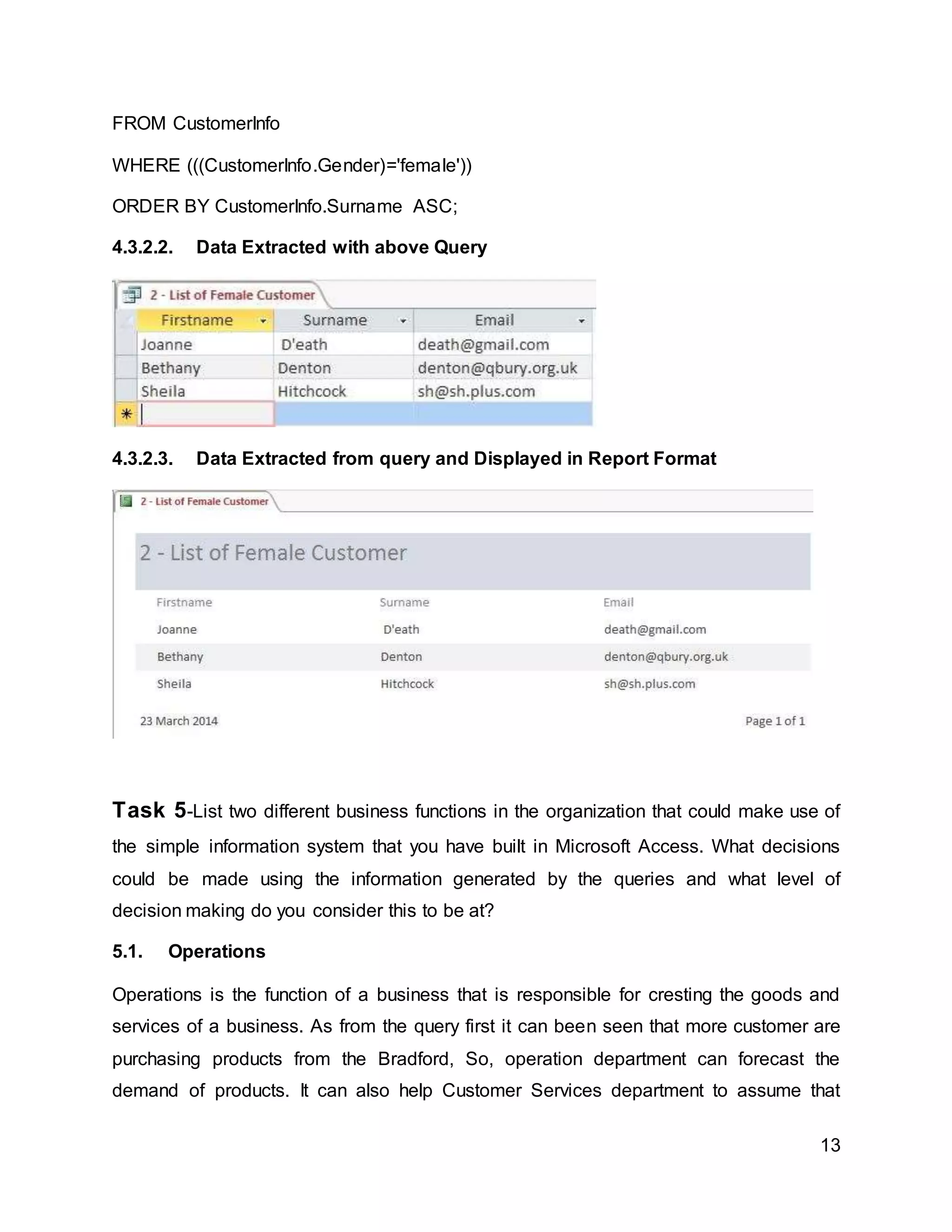 13
FROM CustomerInfo
WHERE (((CustomerInfo.Gender)='female'))
ORDER BY CustomerInfo.Surname ASC;
4.3.2.2. Data Extracted with above Query
4.3.2.3. Data Extracted from query and Displayed in Report Format
Task 5-List two different business functions in the organization that could make use of
the simple information system that you have built in Microsoft Access. What decisions
could be made using the information generated by the queries and what level of
decision making do you consider this to be at?
5.1. Operations
Operations is the function of a business that is responsible for cresting the goods and
services of a business. As from the query first it can been seen that more customer are
purchasing products from the Bradford, So, operation department can forecast the
demand of products. It can also help Customer Services department to assume that
 