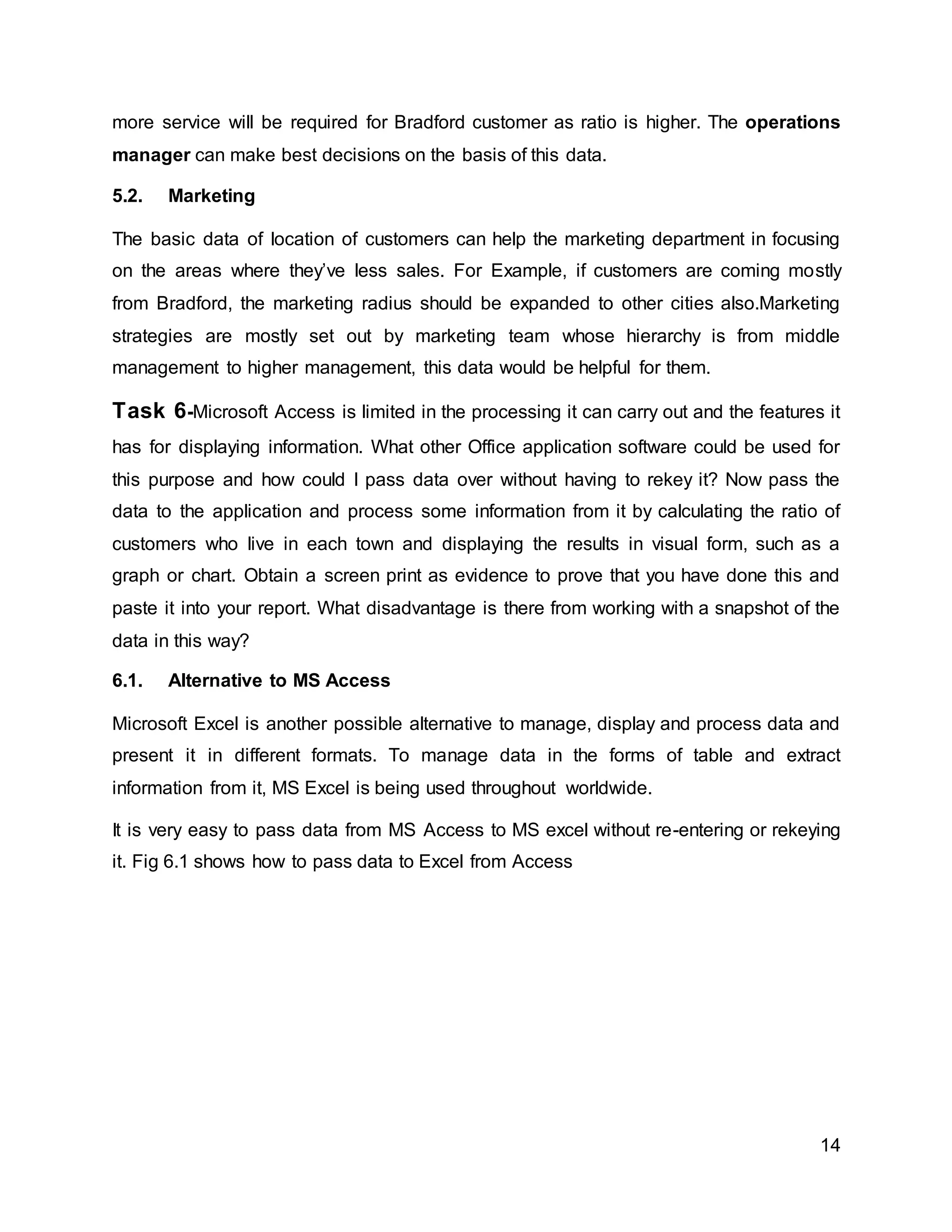 14
more service will be required for Bradford customer as ratio is higher. The operations
manager can make best decisions on the basis of this data.
5.2. Marketing
The basic data of location of customers can help the marketing department in focusing
on the areas where they’ve less sales. For Example, if customers are coming mostly
from Bradford, the marketing radius should be expanded to other cities also.Marketing
strategies are mostly set out by marketing team whose hierarchy is from middle
management to higher management, this data would be helpful for them.
Task 6-Microsoft Access is limited in the processing it can carry out and the features it
has for displaying information. What other Office application software could be used for
this purpose and how could I pass data over without having to rekey it? Now pass the
data to the application and process some information from it by calculating the ratio of
customers who live in each town and displaying the results in visual form, such as a
graph or chart. Obtain a screen print as evidence to prove that you have done this and
paste it into your report. What disadvantage is there from working with a snapshot of the
data in this way?
6.1. Alternative to MS Access
Microsoft Excel is another possible alternative to manage, display and process data and
present it in different formats. To manage data in the forms of table and extract
information from it, MS Excel is being used throughout worldwide.
It is very easy to pass data from MS Access to MS excel without re-entering or rekeying
it. Fig 6.1 shows how to pass data to Excel from Access
 