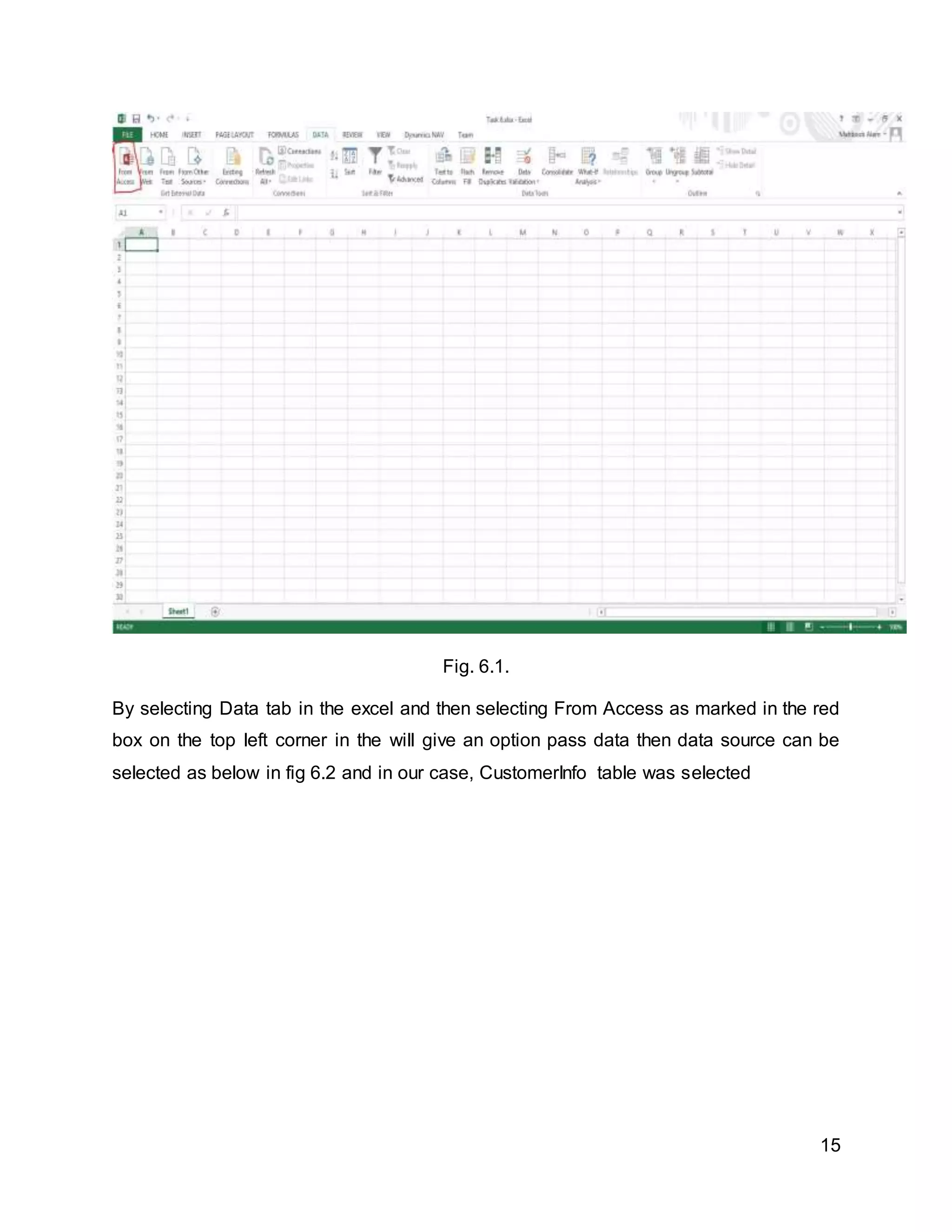 15
Fig. 6.1.
By selecting Data tab in the excel and then selecting From Access as marked in the red
box on the top left corner in the will give an option pass data then data source can be
selected as below in fig 6.2 and in our case, CustomerInfo table was selected
 