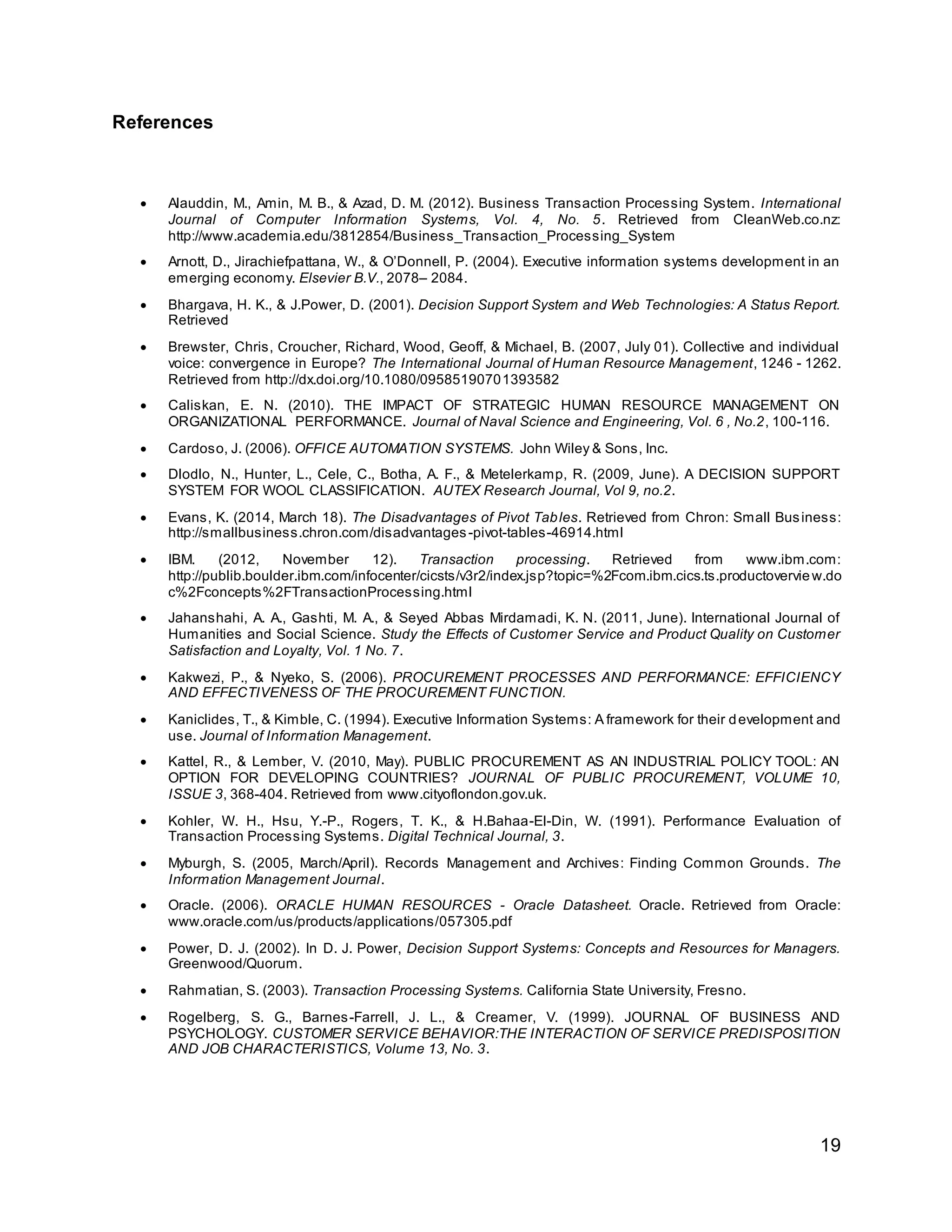 19
References
 Alauddin, M., Amin, M. B., & Azad, D. M. (2012). Business Transaction Processing System. International
Journal of Computer Information Systems, Vol. 4, No. 5. Retrieved from CleanWeb.co.nz:
http://www.academia.edu/3812854/Business_Transaction_Processing_System
 Arnott, D., Jirachiefpattana, W., & O’Donnell, P. (2004). Executive information systems development in an
emerging economy. Elsevier B.V., 2078– 2084.
 Bhargava, H. K., & J.Power, D. (2001). Decision Support System and Web Technologies: A Status Report.
Retrieved
 Brewster, Chris, Croucher, Richard, Wood, Geoff, & Michael, B. (2007, July 01). Collective and individual
voice: convergence in Europe? The International Journal of Human Resource Management, 1246 - 1262.
Retrieved from http://dx.doi.org/10.1080/09585190701393582
 Caliskan, E. N. (2010). THE IMPACT OF STRATEGIC HUMAN RESOURCE MANAGEMENT ON
ORGANIZATIONAL PERFORMANCE. Journal of Naval Science and Engineering, Vol. 6 , No.2, 100-116.
 Cardoso, J. (2006). OFFICE AUTOMATION SYSTEMS. John Wiley & Sons, Inc.
 Dlodlo, N., Hunter, L., Cele, C., Botha, A. F., & Metelerkamp, R. (2009, June). A DECISION SUPPORT
SYSTEM FOR WOOL CLASSIFICATION. AUTEX Research Journal, Vol 9, no.2.
 Evans, K. (2014, March 18). The Disadvantages of Pivot Tables. Retrieved from Chron: Small Business:
http://smallbusiness.chron.com/disadvantages-pivot-tables-46914.html
 IBM. (2012, November 12). Transaction processing. Retrieved from www.ibm.com:
http://publib.boulder.ibm.com/infocenter/cicsts/v3r2/index.jsp?topic=%2Fcom.ibm.cics.ts.productoverview.do
c%2Fconcepts%2FTransactionProcessing.html
 Jahanshahi, A. A., Gashti, M. A., & Seyed Abbas Mirdamadi, K. N. (2011, June). International Journal of
Humanities and Social Science. Study the Effects of Customer Service and Product Quality on Customer
Satisfaction and Loyalty, Vol. 1 No. 7.
 Kakwezi, P., & Nyeko, S. (2006). PROCUREMENT PROCESSES AND PERFORMANCE: EFFICIENCY
AND EFFECTIVENESS OF THE PROCUREMENT FUNCTION.
 Kaniclides, T., & Kimble, C. (1994). Executive Information Systems: A framework for their development and
use. Journal of Information Management.
 Kattel, R., & Lember, V. (2010, May). PUBLIC PROCUREMENT AS AN INDUSTRIAL POLICY TOOL: AN
OPTION FOR DEVELOPING COUNTRIES? JOURNAL OF PUBLIC PROCUREMENT, VOLUME 10,
ISSUE 3, 368-404. Retrieved from www.cityoflondon.gov.uk.
 Kohler, W. H., Hsu, Y.-P., Rogers, T. K., & H.Bahaa-El-Din, W. (1991). Performance Evaluation of
Transaction Processing Systems. Digital Technical Journal, 3.
 Myburgh, S. (2005, March/April). Records Management and Archives: Finding Common Grounds. The
Information Management Journal.
 Oracle. (2006). ORACLE HUMAN RESOURCES - Oracle Datasheet. Oracle. Retrieved from Oracle:
www.oracle.com/us/products/applications/057305.pdf
 Power, D. J. (2002). In D. J. Power, Decision Support Systems: Concepts and Resources for Managers.
Greenwood/Quorum.
 Rahmatian, S. (2003). Transaction Processing Systems. California State University, Fresno.
 Rogelberg, S. G., Barnes-Farrell, J. L., & Creamer, V. (1999). JOURNAL OF BUSINESS AND
PSYCHOLOGY. CUSTOMER SERVICE BEHAVIOR:THE INTERACTION OF SERVICE PREDISPOSITION
AND JOB CHARACTERISTICS, Volume 13, No. 3.
 