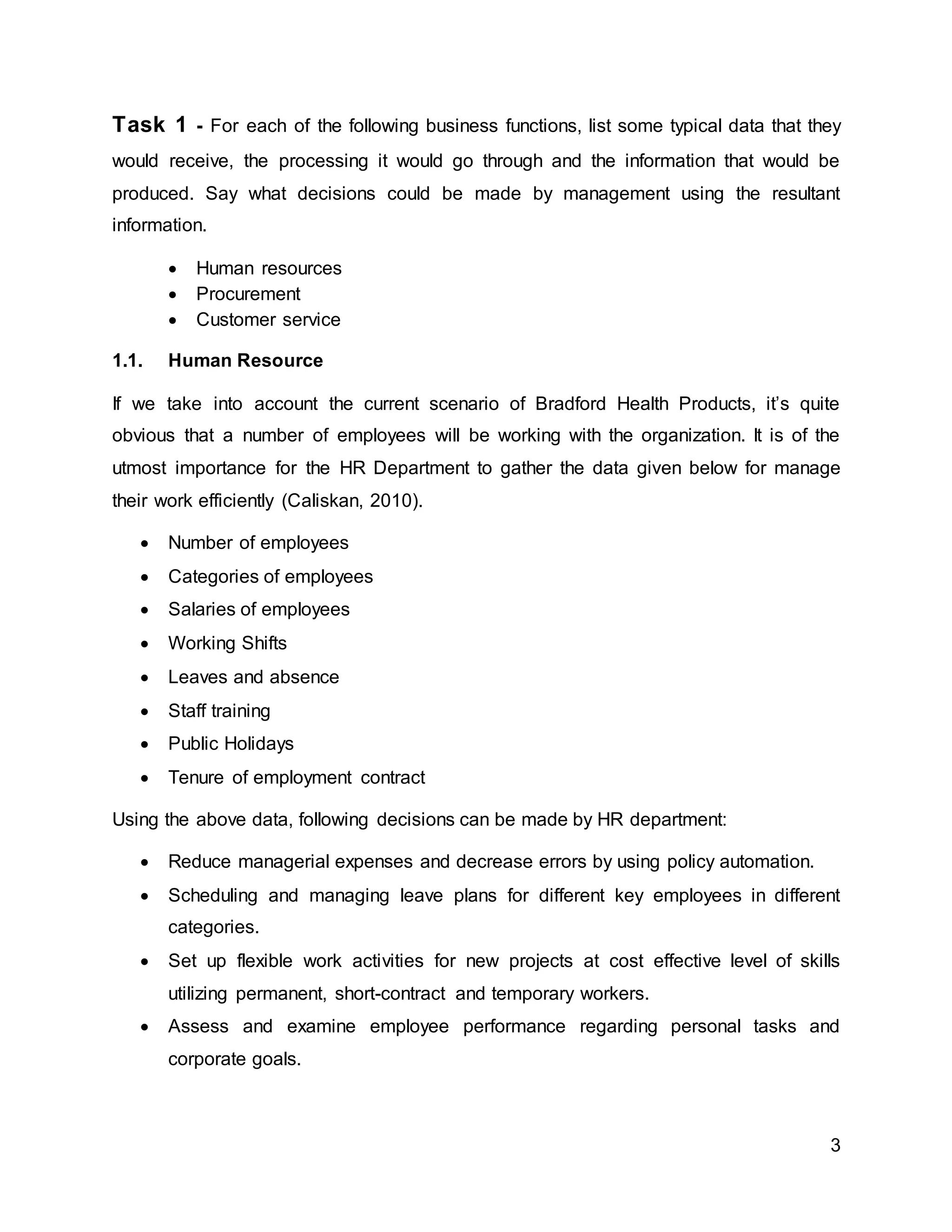 3
Task 1 - For each of the following business functions, list some typical data that they
would receive, the processing it would go through and the information that would be
produced. Say what decisions could be made by management using the resultant
information.
 Human resources
 Procurement
 Customer service
1.1. Human Resource
If we take into account the current scenario of Bradford Health Products, it’s quite
obvious that a number of employees will be working with the organization. It is of the
utmost importance for the HR Department to gather the data given below for manage
their work efficiently (Caliskan, 2010).
 Number of employees
 Categories of employees
 Salaries of employees
 Working Shifts
 Leaves and absence
 Staff training
 Public Holidays
 Tenure of employment contract
Using the above data, following decisions can be made by HR department:
 Reduce managerial expenses and decrease errors by using policy automation.
 Scheduling and managing leave plans for different key employees in different
categories.
 Set up flexible work activities for new projects at cost effective level of skills
utilizing permanent, short-contract and temporary workers.
 Assess and examine employee performance regarding personal tasks and
corporate goals.
 