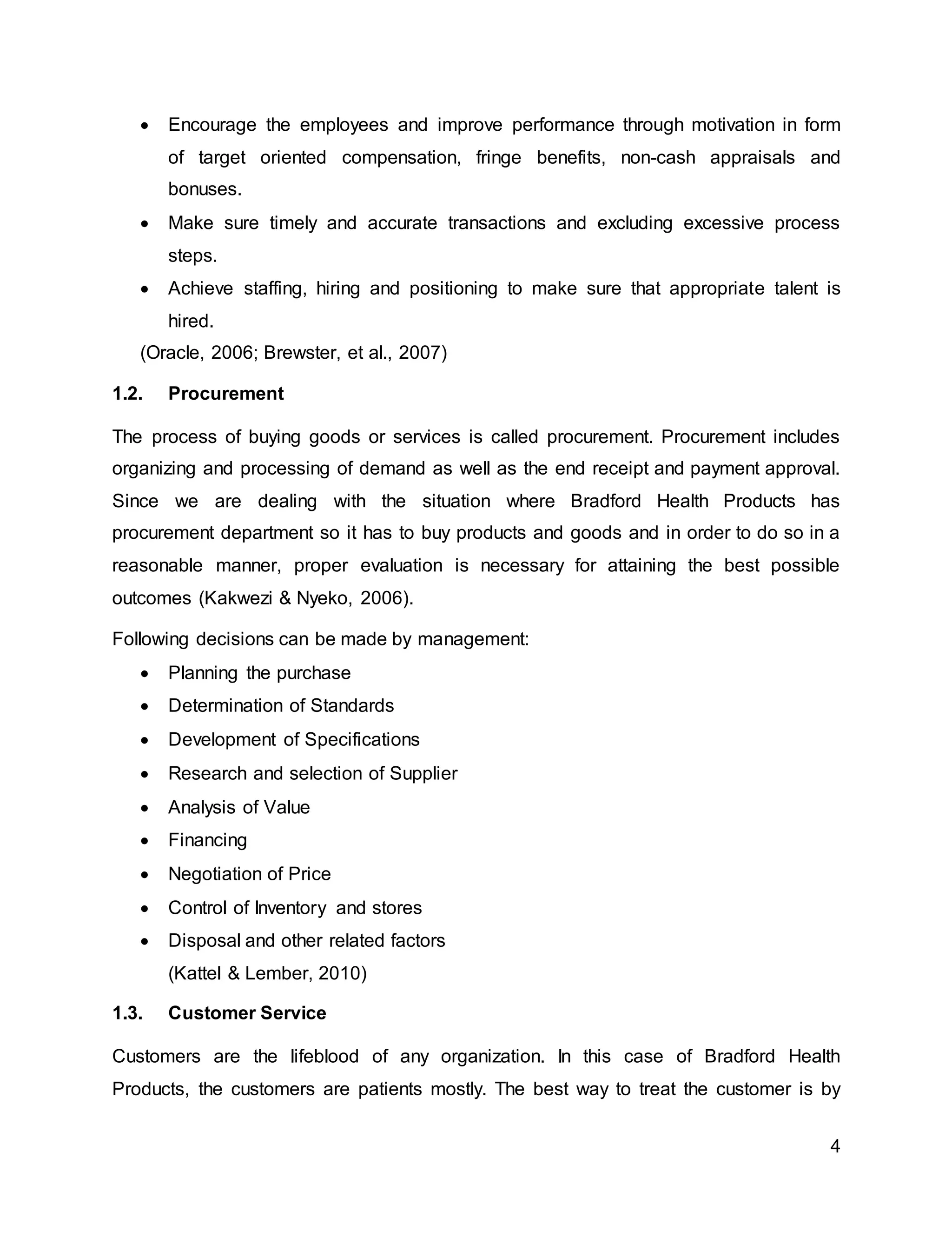 4
 Encourage the employees and improve performance through motivation in form
of target oriented compensation, fringe benefits, non-cash appraisals and
bonuses.
 Make sure timely and accurate transactions and excluding excessive process
steps.
 Achieve staffing, hiring and positioning to make sure that appropriate talent is
hired.
(Oracle, 2006; Brewster, et al., 2007)
1.2. Procurement
The process of buying goods or services is called procurement. Procurement includes
organizing and processing of demand as well as the end receipt and payment approval.
Since we are dealing with the situation where Bradford Health Products has
procurement department so it has to buy products and goods and in order to do so in a
reasonable manner, proper evaluation is necessary for attaining the best possible
outcomes (Kakwezi & Nyeko, 2006).
Following decisions can be made by management:
 Planning the purchase
 Determination of Standards
 Development of Specifications
 Research and selection of Supplier
 Analysis of Value
 Financing
 Negotiation of Price
 Control of Inventory and stores
 Disposal and other related factors
(Kattel & Lember, 2010)
1.3. Customer Service
Customers are the lifeblood of any organization. In this case of Bradford Health
Products, the customers are patients mostly. The best way to treat the customer is by
 