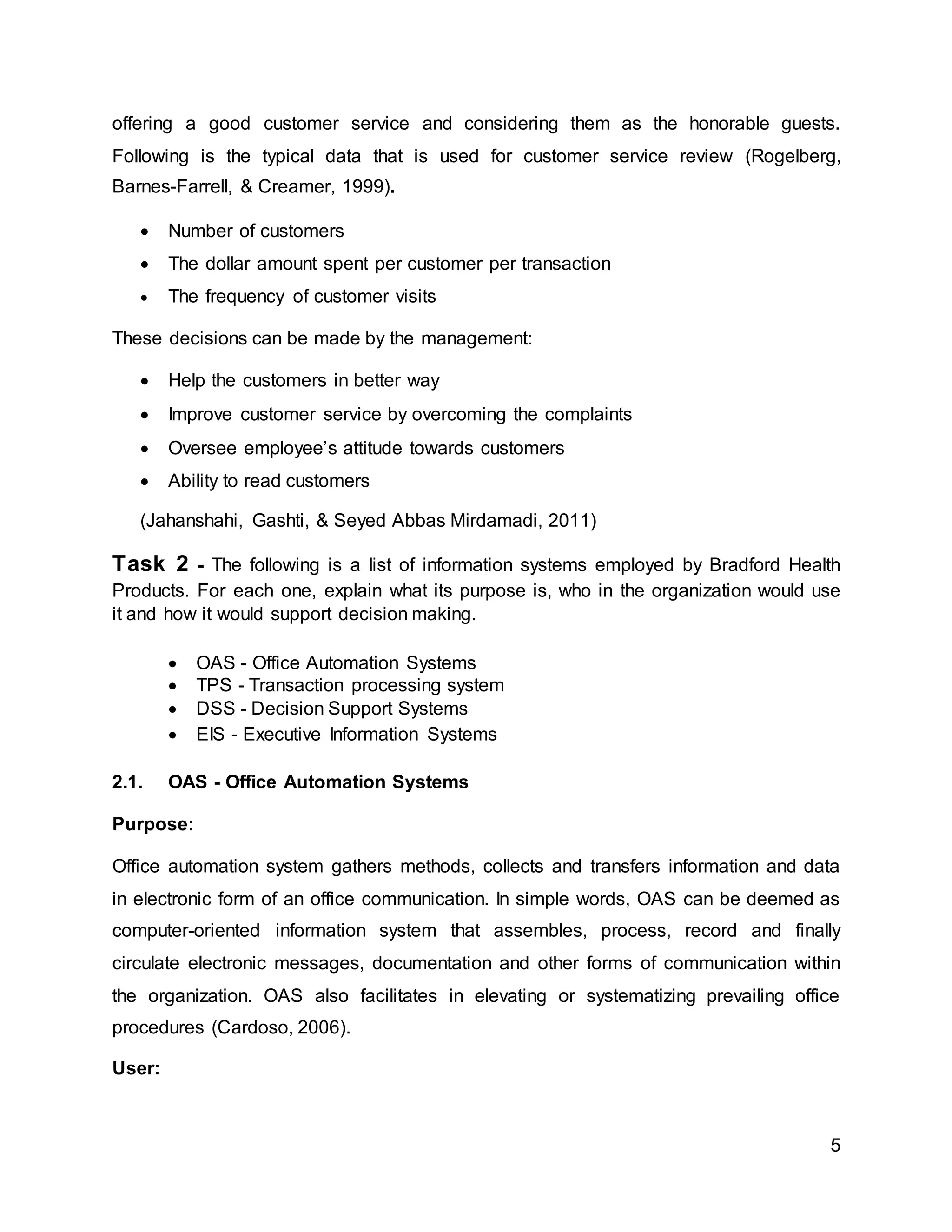 5
offering a good customer service and considering them as the honorable guests.
Following is the typical data that is used for customer service review (Rogelberg,
Barnes-Farrell, & Creamer, 1999).
 Number of customers
 The dollar amount spent per customer per transaction
 The frequency of customer visits
These decisions can be made by the management:
 Help the customers in better way
 Improve customer service by overcoming the complaints
 Oversee employee’s attitude towards customers
 Ability to read customers
(Jahanshahi, Gashti, & Seyed Abbas Mirdamadi, 2011)
Task 2 - The following is a list of information systems employed by Bradford Health
Products. For each one, explain what its purpose is, who in the organization would use
it and how it would support decision making.
 OAS - Office Automation Systems
 TPS - Transaction processing system
 DSS - Decision Support Systems
 EIS - Executive Information Systems
2.1. OAS - Office Automation Systems
Purpose:
Office automation system gathers methods, collects and transfers information and data
in electronic form of an office communication. In simple words, OAS can be deemed as
computer-oriented information system that assembles, process, record and finally
circulate electronic messages, documentation and other forms of communication within
the organization. OAS also facilitates in elevating or systematizing prevailing office
procedures (Cardoso, 2006).
User:
 