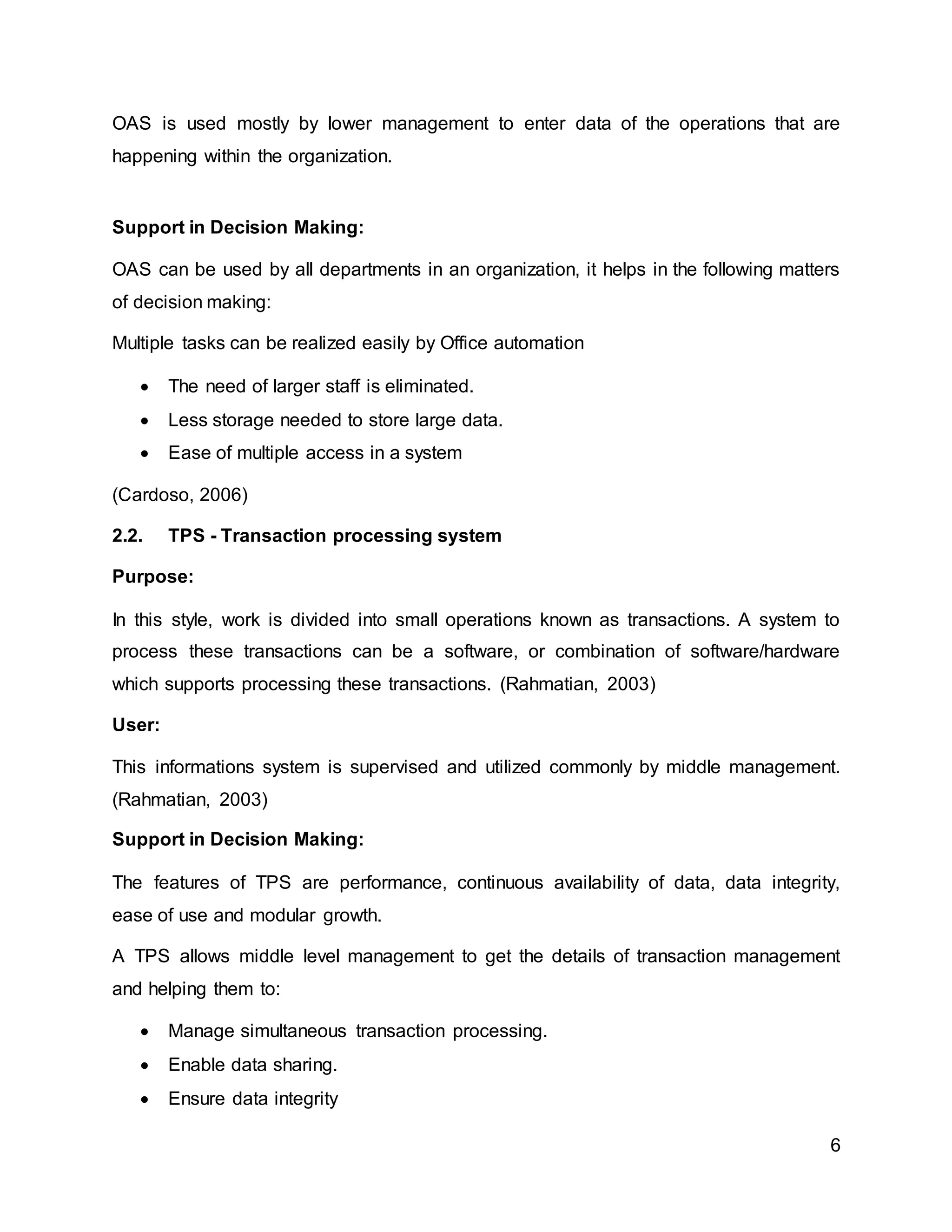 6
OAS is used mostly by lower management to enter data of the operations that are
happening within the organization.
Support in Decision Making:
OAS can be used by all departments in an organization, it helps in the following matters
of decision making:
Multiple tasks can be realized easily by Office automation
 The need of larger staff is eliminated.
 Less storage needed to store large data.
 Ease of multiple access in a system
(Cardoso, 2006)
2.2. TPS - Transaction processing system
Purpose:
In this style, work is divided into small operations known as transactions. A system to
process these transactions can be a software, or combination of software/hardware
which supports processing these transactions. (Rahmatian, 2003)
User:
This informations system is supervised and utilized commonly by middle management.
(Rahmatian, 2003)
Support in Decision Making:
The features of TPS are performance, continuous availability of data, data integrity,
ease of use and modular growth.
A TPS allows middle level management to get the details of transaction management
and helping them to:
 Manage simultaneous transaction processing.
 Enable data sharing.
 Ensure data integrity
 