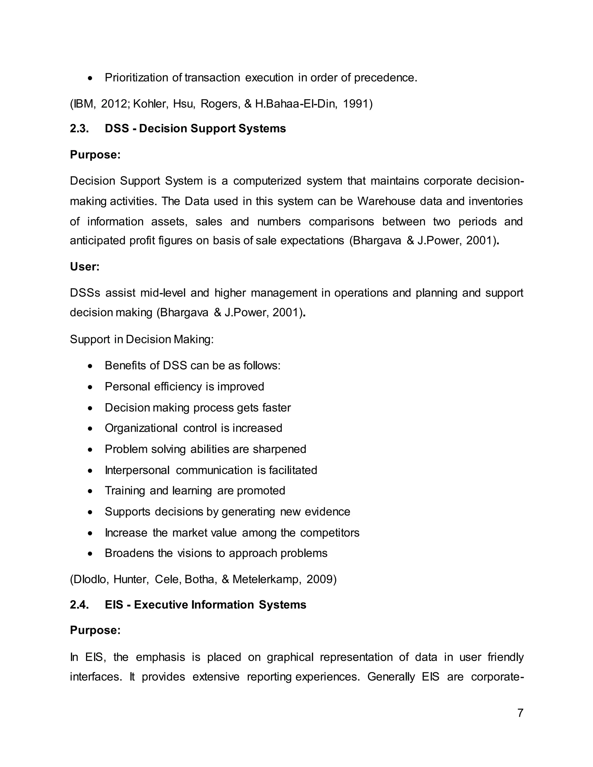 7
 Prioritization of transaction execution in order of precedence.
(IBM, 2012; Kohler, Hsu, Rogers, & H.Bahaa-El-Din, 1991)
2.3. DSS - Decision Support Systems
Purpose:
Decision Support System is a computerized system that maintains corporate decision-
making activities. The Data used in this system can be Warehouse data and inventories
of information assets, sales and numbers comparisons between two periods and
anticipated profit figures on basis of sale expectations (Bhargava & J.Power, 2001).
User:
DSSs assist mid-level and higher management in operations and planning and support
decision making (Bhargava & J.Power, 2001).
Support in Decision Making:
 Benefits of DSS can be as follows:
 Personal efficiency is improved
 Decision making process gets faster
 Organizational control is increased
 Problem solving abilities are sharpened
 Interpersonal communication is facilitated
 Training and learning are promoted
 Supports decisions by generating new evidence
 Increase the market value among the competitors
 Broadens the visions to approach problems
(Dlodlo, Hunter, Cele, Botha, & Metelerkamp, 2009)
2.4. EIS - Executive Information Systems
Purpose:
In EIS, the emphasis is placed on graphical representation of data in user friendly
interfaces. It provides extensive reporting experiences. Generally EIS are corporate-
 