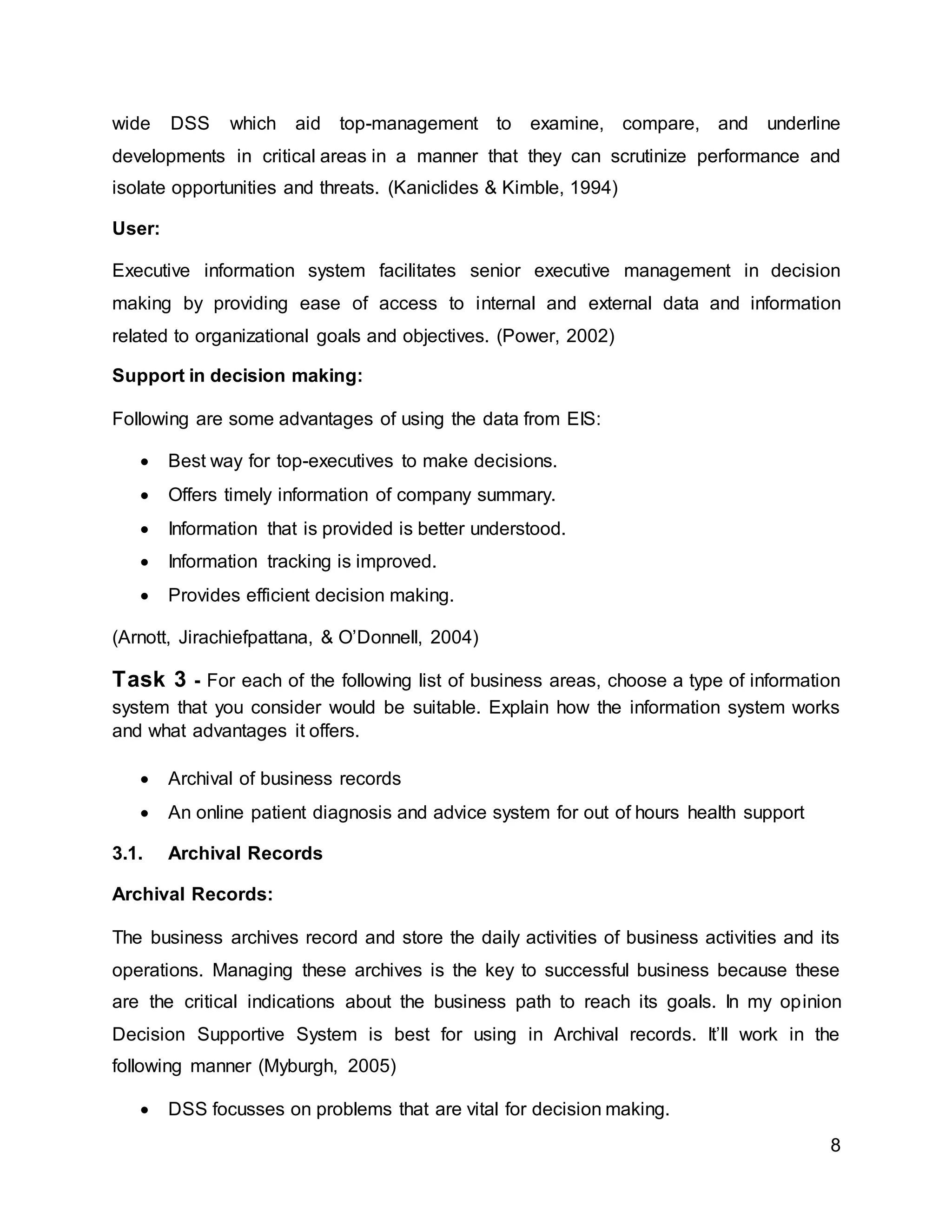 8
wide DSS which aid top-management to examine, compare, and underline
developments in critical areas in a manner that they can scrutinize performance and
isolate opportunities and threats. (Kaniclides & Kimble, 1994)
User:
Executive information system facilitates senior executive management in decision
making by providing ease of access to internal and external data and information
related to organizational goals and objectives. (Power, 2002)
Support in decision making:
Following are some advantages of using the data from EIS:
 Best way for top-executives to make decisions.
 Offers timely information of company summary.
 Information that is provided is better understood.
 Information tracking is improved.
 Provides efficient decision making.
(Arnott, Jirachiefpattana, & O’Donnell, 2004)
Task 3 - For each of the following list of business areas, choose a type of information
system that you consider would be suitable. Explain how the information system works
and what advantages it offers.
 Archival of business records
 An online patient diagnosis and advice system for out of hours health support
3.1. Archival Records
Archival Records:
The business archives record and store the daily activities of business activities and its
operations. Managing these archives is the key to successful business because these
are the critical indications about the business path to reach its goals. In my opinion
Decision Supportive System is best for using in Archival records. It’ll work in the
following manner (Myburgh, 2005)
 DSS focusses on problems that are vital for decision making.
 