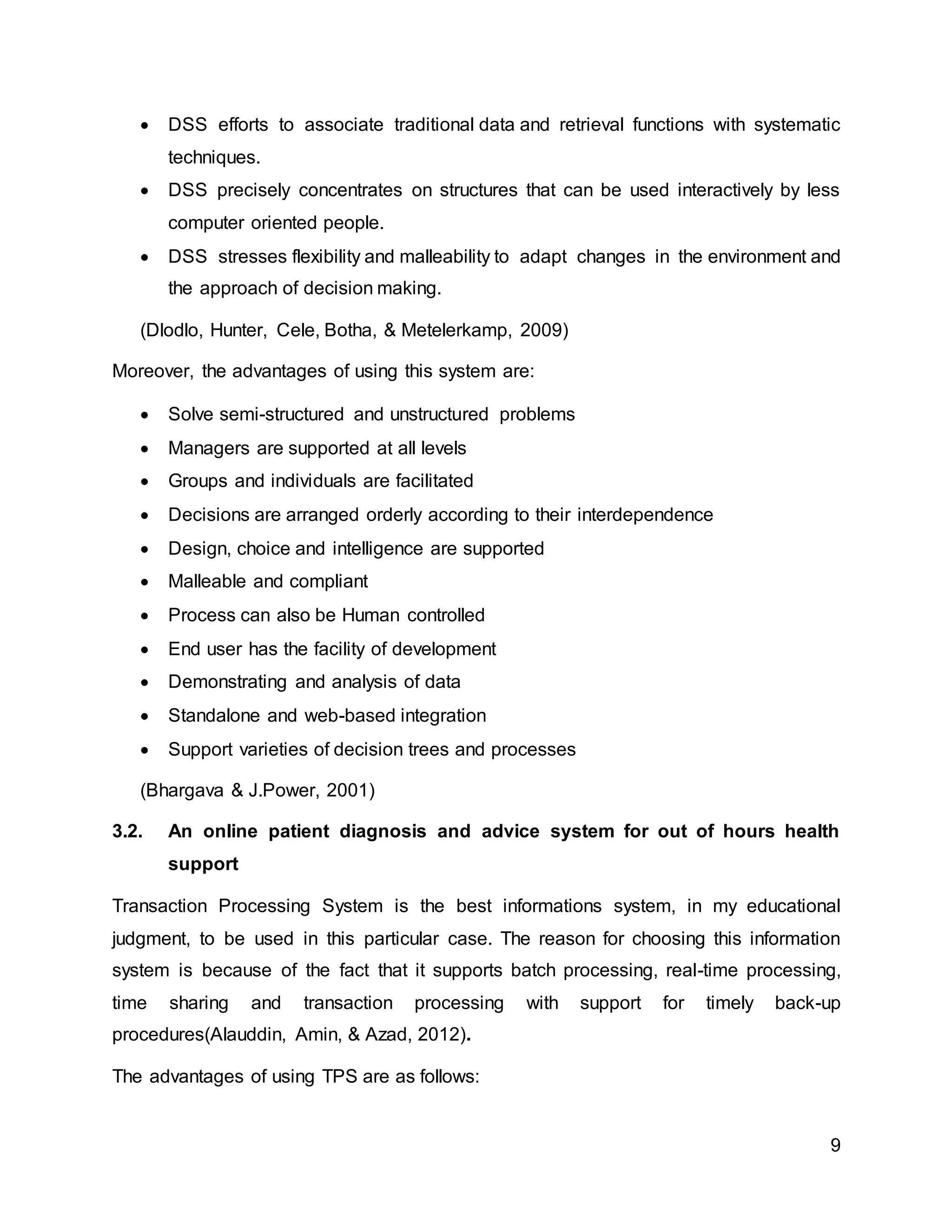 9
 DSS efforts to associate traditional data and retrieval functions with systematic
techniques.
 DSS precisely concentrates on structures that can be used interactively by less
computer oriented people.
 DSS stresses flexibility and malleability to adapt changes in the environment and
the approach of decision making.
(Dlodlo, Hunter, Cele, Botha, & Metelerkamp, 2009)
Moreover, the advantages of using this system are:
 Solve semi-structured and unstructured problems
 Managers are supported at all levels
 Groups and individuals are facilitated
 Decisions are arranged orderly according to their interdependence
 Design, choice and intelligence are supported
 Malleable and compliant
 Process can also be Human controlled
 End user has the facility of development
 Demonstrating and analysis of data
 Standalone and web-based integration
 Support varieties of decision trees and processes
(Bhargava & J.Power, 2001)
3.2. An online patient diagnosis and advice system for out of hours health
support
Transaction Processing System is the best informations system, in my educational
judgment, to be used in this particular case. The reason for choosing this information
system is because of the fact that it supports batch processing, real-time processing,
time sharing and transaction processing with support for timely back-up
procedures(Alauddin, Amin, & Azad, 2012).
The advantages of using TPS are as follows:
 