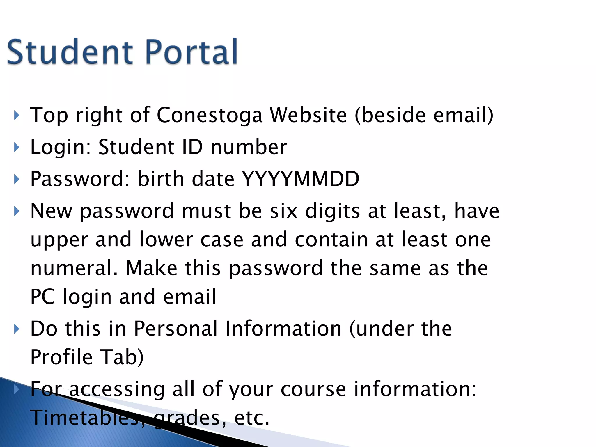 Top right of Conestoga Website (beside email) Login: Student ID number Password: birth date YYYYMMDD New password must be six digits at least, have upper and lower case and contain at least one numeral. Make this password the same as the PC login and email Do this in Personal Information (under the Profile Tab) For accessing all of your course information: Timetables, grades, etc. 