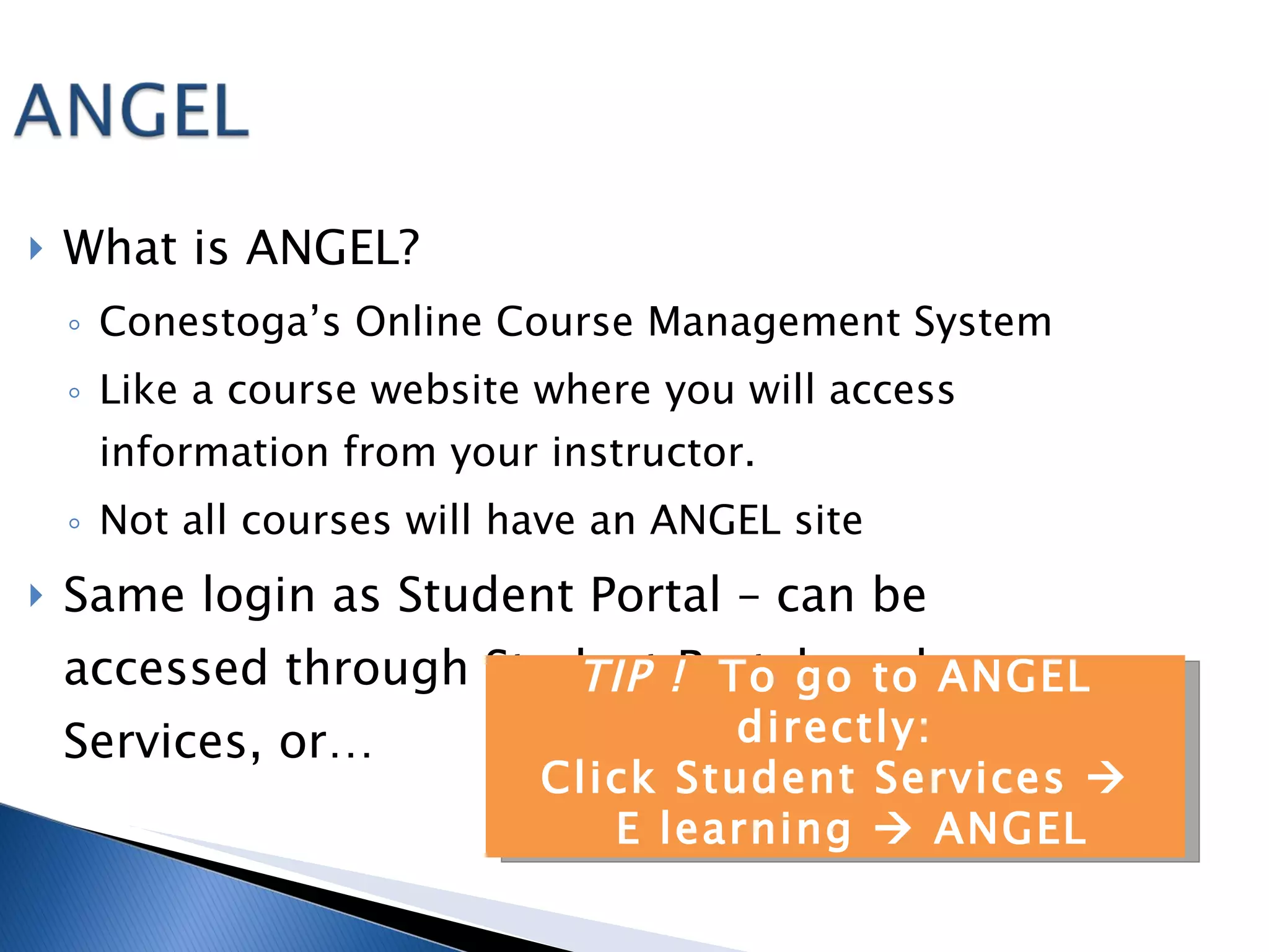 What is ANGEL? Conestoga’s Online Course Management System Like a course website where you will access information from your instructor.  Not all courses will have an ANGEL site Same login as Student Portal – can be accessed through Student Portal, under Services, or… TIP !  To go to ANGEL directly: Click Student Services   E learning    ANGEL 
