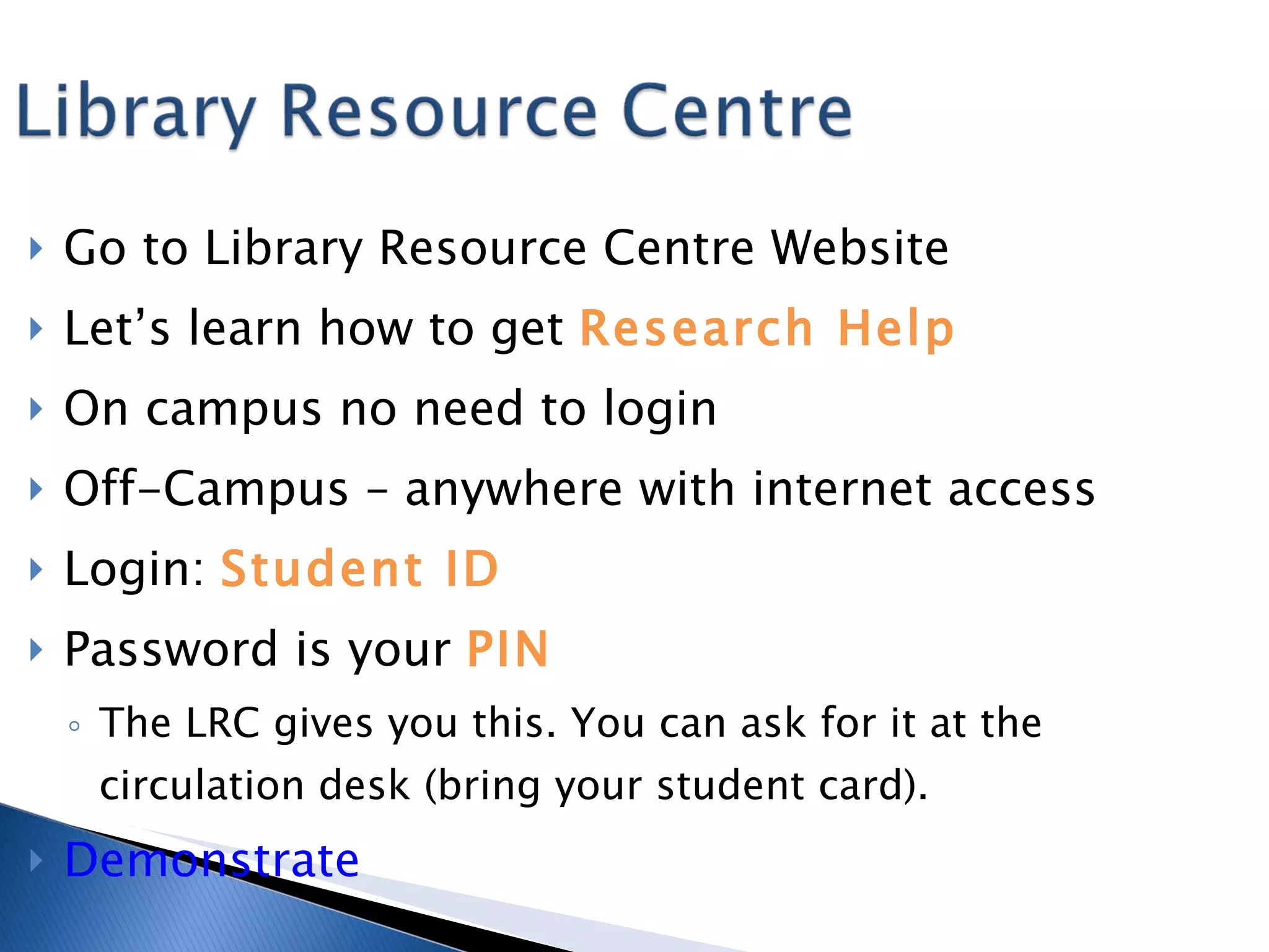 Go to Library Resource Centre Website Let’s learn how to get  Research Help On campus no need to login Off-Campus – anywhere with internet access Login:  Student ID Password is your  PIN The LRC gives you this. You can ask for it at the circulation desk (bring your student card). Demonstrate 