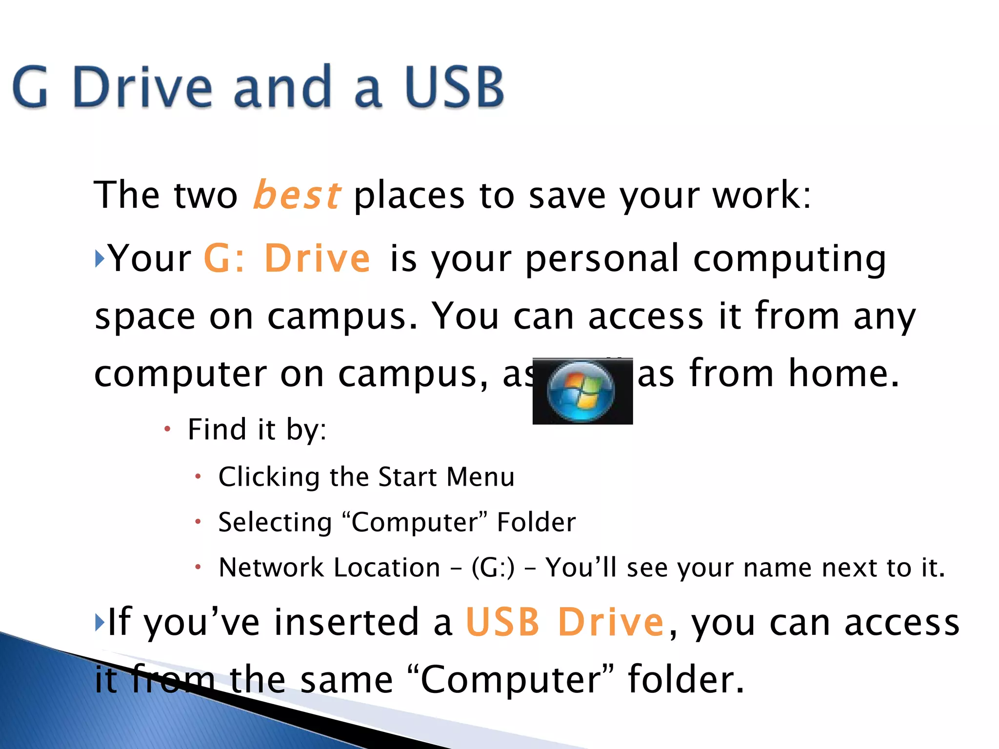 The two  best   places to save your work: Your  G: Drive  is your personal computing space on campus. You can access it from any computer on campus, as well as from home.  Find it by: Clicking the Start Menu Selecting “Computer” Folder Network Location – (G:) – You’ll see your name next to it. If you’ve inserted a  USB Drive , you can access it from the same “Computer” folder. 