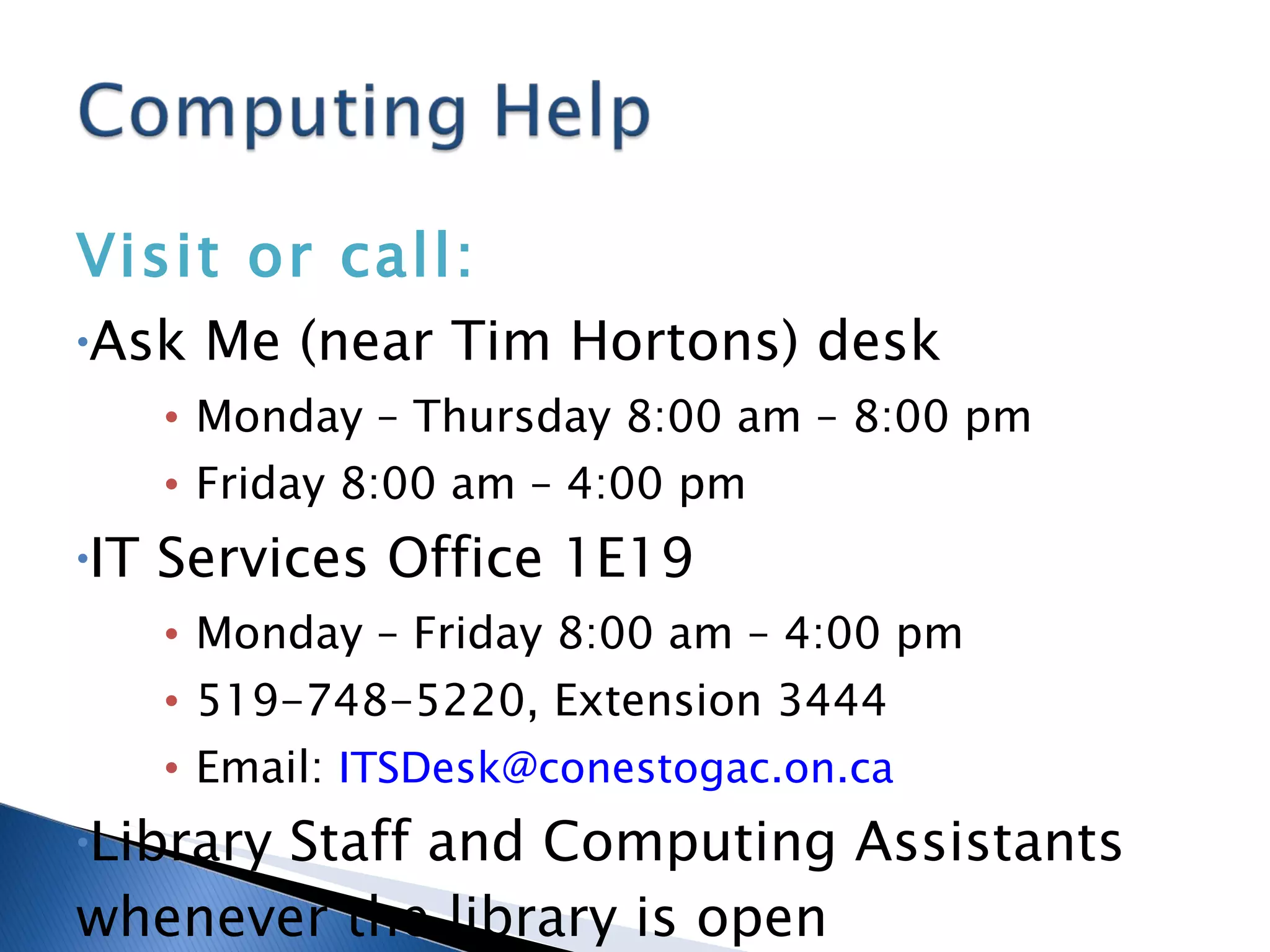 Visit or call: Ask Me (near Tim Hortons) desk Monday – Thursday 8:00 am – 8:00 pm Friday 8:00 am – 4:00 pm IT Services Office 1E19 Monday – Friday 8:00 am – 4:00 pm 519-748-5220, Extension 3444 Email:  [email_address] Library Staff and Computing Assistants whenever the library is open 