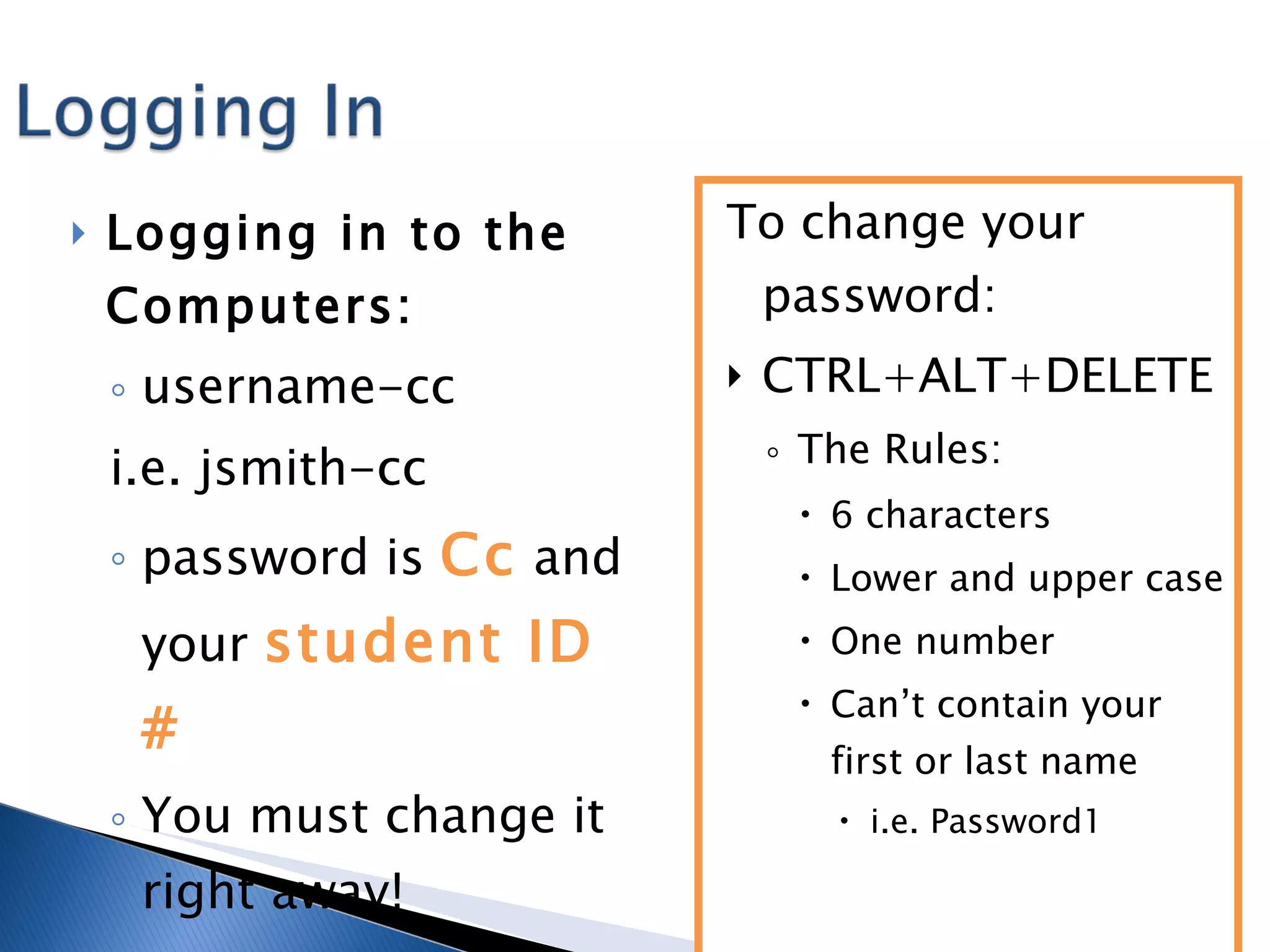 Logging in to the Computers: username-cc  i.e. jsmith-cc password is  Cc  and your  student ID # You must change it right away! To change your password: CTRL+ALT+DELETE The Rules:  6 characters Lower and upper case One number  Can’t contain your first or last name i.e. Password1 