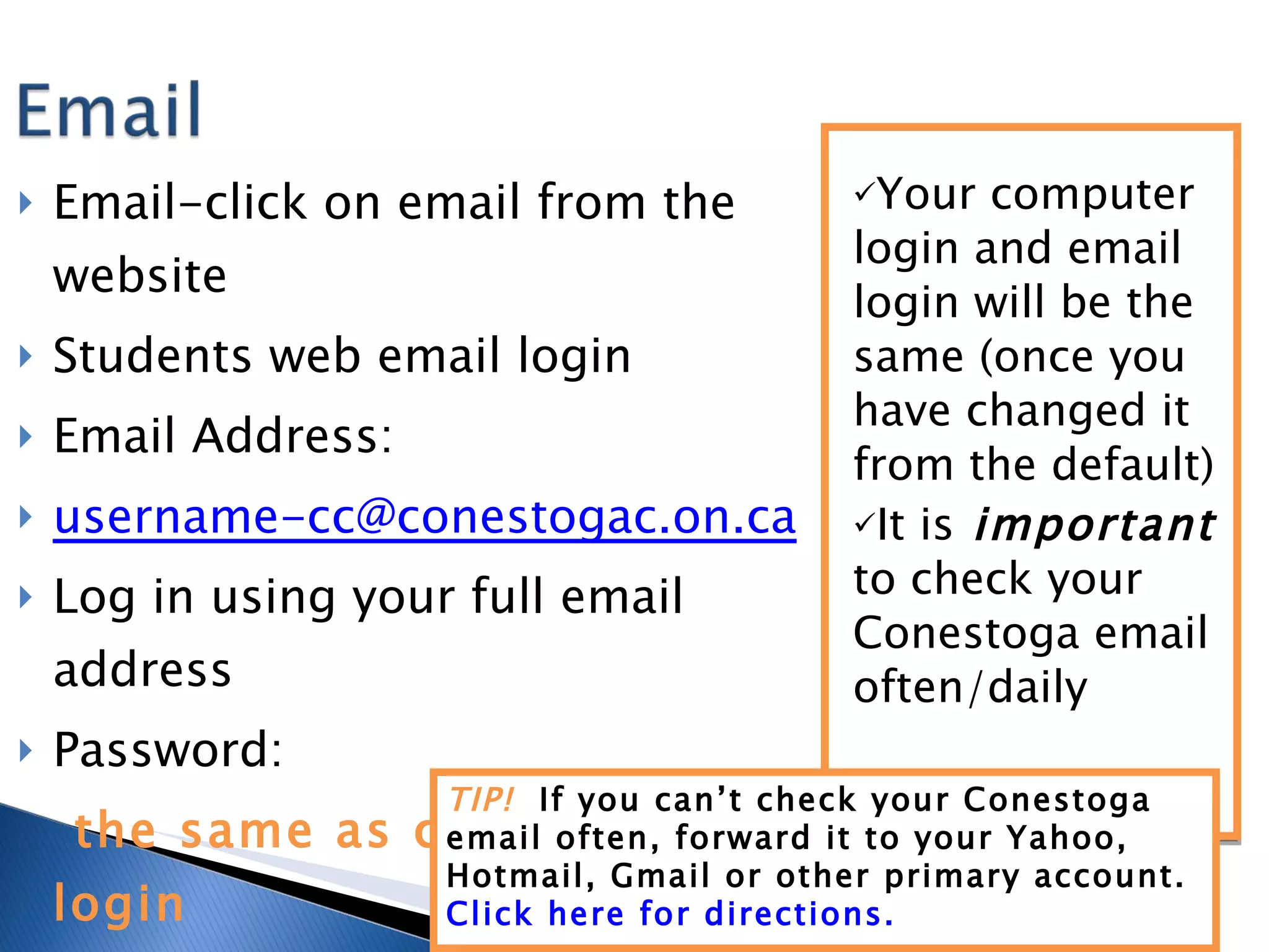 Email-click on email from the website Students web email login Email Address:  [email_address] Log in using your full email address Password:  the same as computer login Your computer login and email login will be the same (once you have changed it from the default) It is  important  to check your Conestoga email often/daily TIP!  If you can’t check your Conestoga email often, forward it to your Yahoo, Hotmail, Gmail or other primary account.  Click here for directions. 