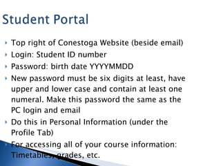 Top right of Conestoga Website (beside email) Login: Student ID number Password: birth date YYYYMMDD New password must be six digits at least, have upper and lower case and contain at least one numeral. Make this password the same as the PC login and email Do this in Personal Information (under the Profile Tab) For accessing all of your course information: Timetables, grades, etc. 