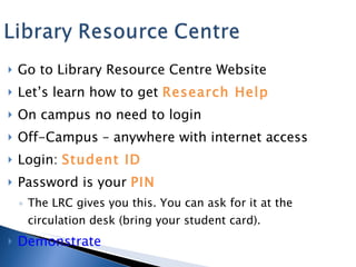 Go to Library Resource Centre Website Let’s learn how to get  Research Help On campus no need to login Off-Campus – anywhere with internet access Login:  Student ID Password is your  PIN The LRC gives you this. You can ask for it at the circulation desk (bring your student card). Demonstrate 