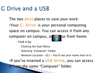 The two  best   places to save your work: Your  G: Drive  is your personal computing space on campus. You can access it from any computer on campus, as well as from home.  Find it by: Clicking the Start Menu Selecting “Computer” Folder Network Location – (G:) – You’ll see your name next to it. If you’ve inserted a  USB Drive , you can access it from the same “Computer” folder. 
