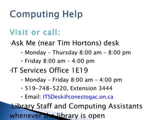 Visit or call: Ask Me (near Tim Hortons) desk Monday – Thursday 8:00 am – 8:00 pm Friday 8:00 am – 4:00 pm IT Services Office 1E19 Monday – Friday 8:00 am – 4:00 pm 519-748-5220, Extension 3444 Email:  [email_address] Library Staff and Computing Assistants whenever the library is open 