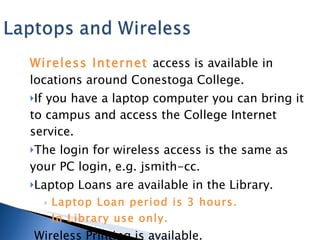 Wireless Internet  access is available in locations around Conestoga College. If you have a laptop computer you can bring it to campus and access the College Internet service. The login for wireless access is the same as your PC login, e.g. jsmith-cc. Laptop Loans are available in the Library.  Laptop Loan period is 3 hours. In Library use only. Wireless Printing is available. 