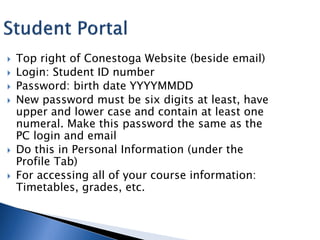    Top right of Conestoga Website (beside email)
   Login: Student ID number
   Password: birth date YYYYMMDD
   New password must be six digits at least, have
    upper and lower case and contain at least one
    numeral. Make this password the same as the
    PC login and email
   Do this in Personal Information (under the
    Profile Tab)
   For accessing all of your course information:
    Timetables, grades, etc.
 