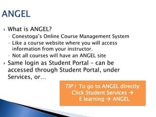    What is ANGEL?
    ◦ Conestoga’s Online Course Management System
    ◦ Like a course website where you will access
      information from your instructor.
    ◦ Not all courses will have an ANGEL site
   Same login as Student Portal – can be
    accessed through Student Portal, under
    Services, or…
                        TIP ! To go to ANGEL directly:
                           Click Student Services 
                              E learning  ANGEL
 