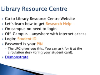    Go to Library Resource Centre Website
   Let’s learn how to get Research Help
   On campus no need to login
   Off-Campus – anywhere with internet access
   Login: Student ID
   Password is your PIN
    ◦ The LRC gives you this. You can ask for it at the
      circulation desk (bring your student card).
   Demonstrate
 