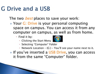 The two best places to save your work:
  Your G: Drive is your personal computing
   space on campus. You can access it from any
   computer on campus, as well as from home.
      Find it by:
        Clicking the Start Menu
        Selecting “Computer” Folder
        Network Location – (G:) – You’ll see your name next to it.
   If you’ve inserted a USB Drive, you can access
    it from the same “Computer” folder.
 