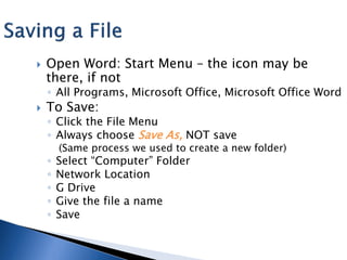    Open Word: Start Menu – the icon may be
    there, if not
    ◦ All Programs, Microsoft Office, Microsoft Office Word
   To Save:
    ◦ Click the File Menu
    ◦ Always choose Save As, NOT save
        (Same process we used to create a new folder)
    ◦   Select “Computer” Folder
    ◦   Network Location
    ◦   G Drive
    ◦   Give the file a name
    ◦   Save
 