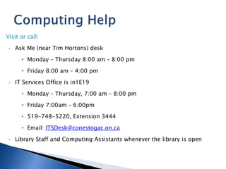 Visit or call:

 •   Ask Me (near Tim Hortons) desk

       • Monday – Thursday 8:00 am – 8:00 pm

       • Friday 8:00 am – 4:00 pm

 •   IT Services Office is in1E19

       • Monday – Thursday, 7:00 am – 8:00 pm

       • Friday 7:00am – 6:00pm

       • 519-748-5220, Extension 3444

       • Email: ITSDesk@conestogac.on.ca

 •   Library Staff and Computing Assistants whenever the library is open
 