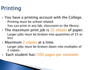    You have a printing account with the College.
    ◦ Printing must be school related.
    ◦ You can print in any lab, classroom or the library.
   The maximum print job is 25 sheets of paper.
    ◦ Larger jobs must be broken into quantities of 25 or
      less
   Maximum 2 copies at a time.
    ◦ Larger jobs must be broken down into multiples of
      2 copies.
   Each student has1500 pages per semester.
 