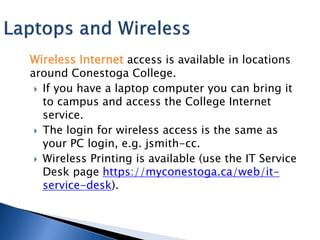 Wireless Internet access is available in locations
around Conestoga College.
  If you have a laptop computer you can bring it
   to campus and access the College Internet
   service.
  The login for wireless access is the same as
   your PC login, e.g. jsmith-cc.
  Wireless Printing is available (use the IT Service
   Desk page https://myconestoga.ca/web/it-
   service-desk).
 