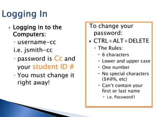    Logging in to the      To change your
    Computers:               password:
    ◦ username-cc           CTRL+ALT+DELETE

    i.e. jsmith-cc          ◦ The Rules:
                              6 characters
    ◦ password is Cc and      Lower and upper case
      your student ID #       One number
    ◦ You must change it      No special characters
                               ($#@%, etc)
      right away!             Can’t contain your
                               first or last name
                                  i.e. Password1
 