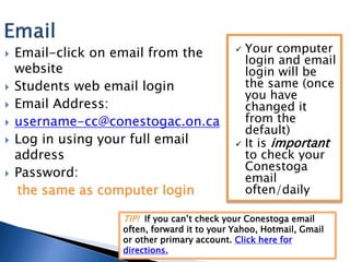    Email-click on email from the             Your computer
                                               login and email
    website                                    login will be
   Students web email login                   the same (once
                                               you have
   Email Address:                             changed it
   username-cc@conestogac.on.ca               from the
                                               default)
   Log in using your full email              It is important
    address                                    to check your
                                               Conestoga
   Password:                                  email
    the same as computer login                 often/daily

                   TIP! If you can’t check your Conestoga email
                   often, forward it to your Yahoo, Hotmail, Gmail
                   or other primary account. Click here for
                   directions.
 
