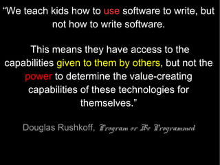“In many schools today, the phrase 'computer-aided instruction'
means making the computer teach the child.

One might say the computer is being used to program the child.

In my vision, the child programs the
computer and, in doing so, both acquires a
sense of mastery over a piece of the most
modern and powerful technology and
establishes an intimate contact with some of
the deepest ideas from science, from
mathematics, and from the art of intellectual
model building.”



 Seymour Papert, Mindstorms
 1980
 
