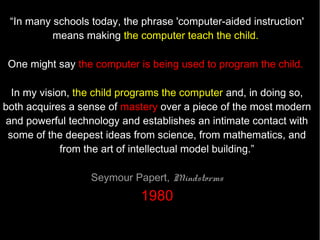“Teaching computer science isn’t simply about
    learning to program. It’s about computational
thinking, logic, reasoning, and problem solving too.
 These skills are imperative to what K-12 students
                  should be learning.”
                             Audrey Waters, Mindshift




                  http://mindshift.kqed.org/2011/12/should-computer-science-be-required-in-k-12/
 
