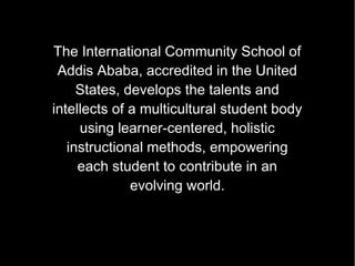 The International Community School of
 Addis Ababa, accredited in the United
     States, develops the talents and
intellects of a multicultural student body
     using learner-centered, holistic
   instructional methods, empowering
  instructional methods, empowering
   each student to contribute inin an
     each student to contribute an
              evolving world.
             evolving world.
 