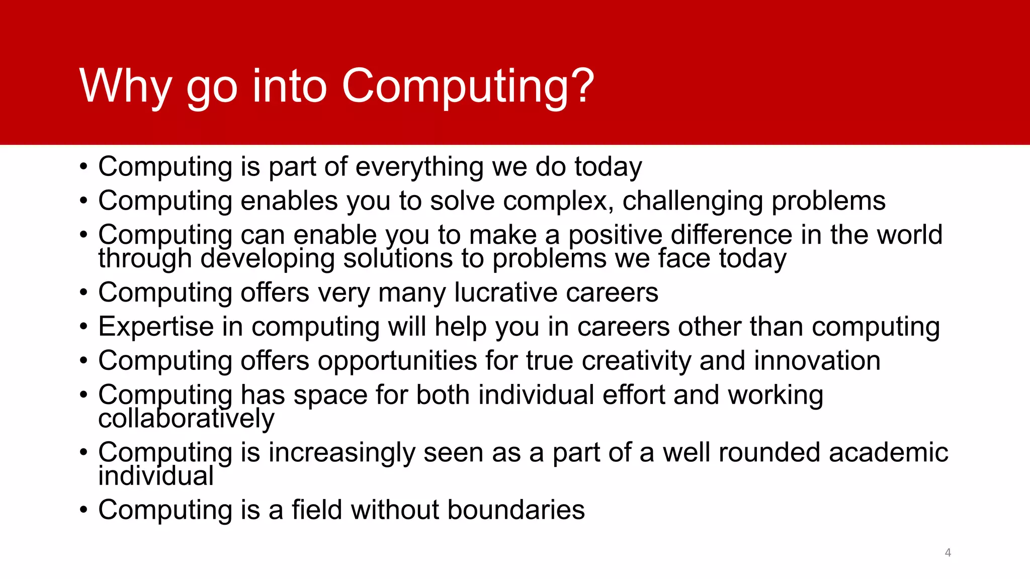 Why go into Computing?
• Computing is part of everything we do today
• Computing enables you to solve complex, challenging problems
• Computing can enable you to make a positive difference in the world
through developing solutions to problems we face today
• Computing offers very many lucrative careers
• Expertise in computing will help you in careers other than computing
• Computing offers opportunities for true creativity and innovation
• Computing has space for both individual effort and working
collaboratively
• Computing is increasingly seen as a part of a well rounded academic
individual
• Computing is a field without boundaries
4

 