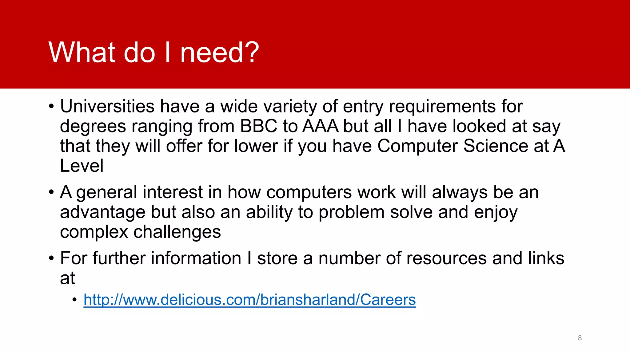 What do I need?
• Universities have a wide variety of entry requirements for
degrees ranging from BBC to AAA but all I have looked at say
that they will offer for lower if you have Computer Science at A
Level
• A general interest in how computers work will always be an
advantage but also an ability to problem solve and enjoy
complex challenges
• For further information I store a number of resources and links
at
• http://www.delicious.com/briansharland/Careers
8

 