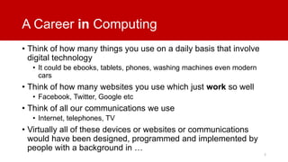 A Career in Computing
• Think of how many things you use on a daily basis that involve
digital technology
• It could be ebooks, tablets, phones, washing machines even modern
cars

• Think of how many websites you use which just work so well
• Facebook, Twitter, Google etc

• Think of all our communications we use
• Internet, telephones, TV

• Virtually all of these devices or websites or communications
would have been designed, programmed and implemented by
people with a background in …
2

 