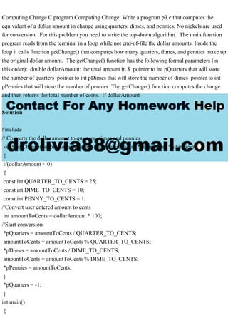 Computing Change C program Computing Change Write a program p3.c that computes the
equivalent of a dollar amount in change using quarters, dimes, and pennies. No nickels are used
for conversion. For this problem you need to write the top-down algorithm. The main function
program reads from the terminal in a loop while not end-of-file the dollar amounts. Inside the
loop it calls function getChange() that computes how many quarters, dimes, and pennies make up
the original dollar amount. The getChange() function has the following formal parameters (in
this order): double dollarAmount: the total amount in $ pointer to int pQuarters that will store
the number of quarters pointer to int pDimes that will store the number of dimes pointer to int
pPennies that will store the number of pennies The getChange() function computes the change
and then returns the total number of coins. If dollarAmount
Solution
#include
// Converts the dollar amount to quarters, dimes and pennies
void getChange(double dollarAmount, int *pQuarters, int *pDimes, int *pPennies)
{
if(dollarAmount < 0)
{
const int QUARTER_TO_CENTS = 25;
const int DIME_TO_CENTS = 10;
const int PENNY_TO_CENTS = 1;
//Convert user entered amount to cents
int amountToCents = dollarAmount * 100;
//Start conversion
*pQuarters = amountToCents / QUARTER_TO_CENTS;
amountToCents = amountToCents % QUARTER_TO_CENTS;
*pDimes = amountToCents / DIME_TO_CENTS;
amountToCents = amountToCents % DIME_TO_CENTS;
*pPennies = amountToCents;
}
*pQuarters = -1;
}
int main()
{