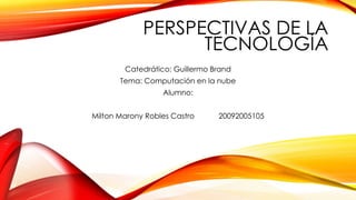 PERSPECTIVAS DE LA
TECNOLOGÍA
Catedrático: Guillermo Brand
Tema: Computación en la nube
Alumno:
Milton Marony Robles Castro 20092005105
 